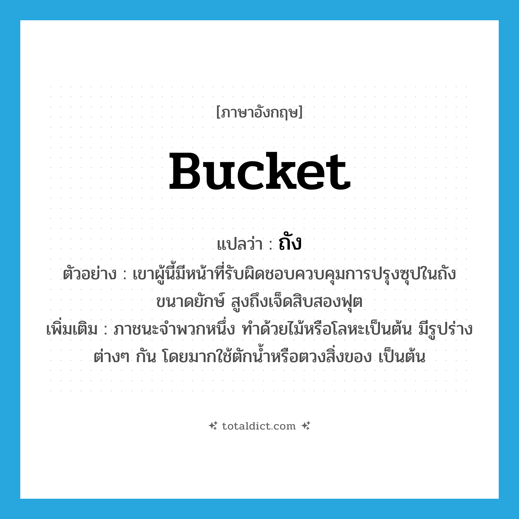 bucket แปลว่า?, คำศัพท์ภาษาอังกฤษ bucket แปลว่า ถัง ประเภท N ตัวอย่าง เขาผู้นี้มีหน้าที่รับผิดชอบควบคุมการปรุงซุปในถังขนาดยักษ์ สูงถึงเจ็ดสิบสองฟุต เพิ่มเติม ภาชนะจำพวกหนึ่ง ทำด้วยไม้หรือโลหะเป็นต้น มีรูปร่างต่างๆ กัน โดยมากใช้ตักน้ำหรือตวงสิ่งของ เป็นต้น หมวด N