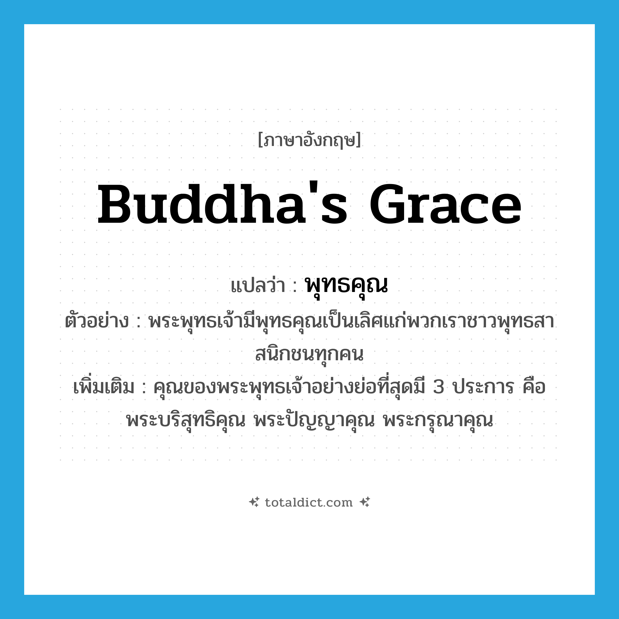 Buddha&#39;s grace แปลว่า?, คำศัพท์ภาษาอังกฤษ Buddha&#39;s grace แปลว่า พุทธคุณ ประเภท N ตัวอย่าง พระพุทธเจ้ามีพุทธคุณเป็นเลิศแก่พวกเราชาวพุทธสาสนิกชนทุกคน เพิ่มเติม คุณของพระพุทธเจ้าอย่างย่อที่สุดมี 3 ประการ คือ พระบริสุทธิคุณ พระปัญญาคุณ พระกรุณาคุณ หมวด N
