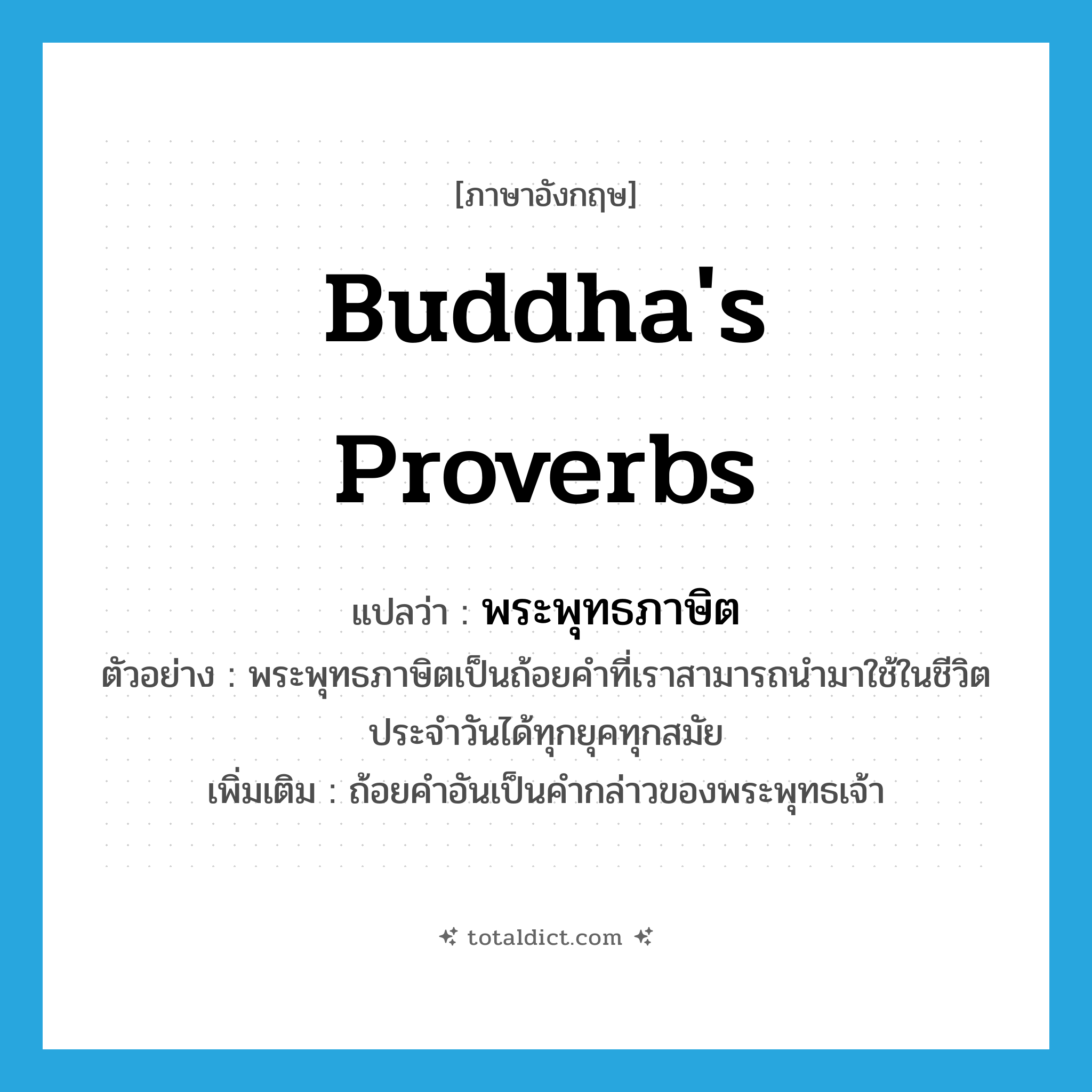 Buddha&#39;s proverbs แปลว่า?, คำศัพท์ภาษาอังกฤษ Buddha&#39;s proverbs แปลว่า พระพุทธภาษิต ประเภท N ตัวอย่าง พระพุทธภาษิตเป็นถ้อยคำที่เราสามารถนำมาใช้ในชีวิตประจำวันได้ทุกยุคทุกสมัย เพิ่มเติม ถ้อยคำอันเป็นคำกล่าวของพระพุทธเจ้า หมวด N