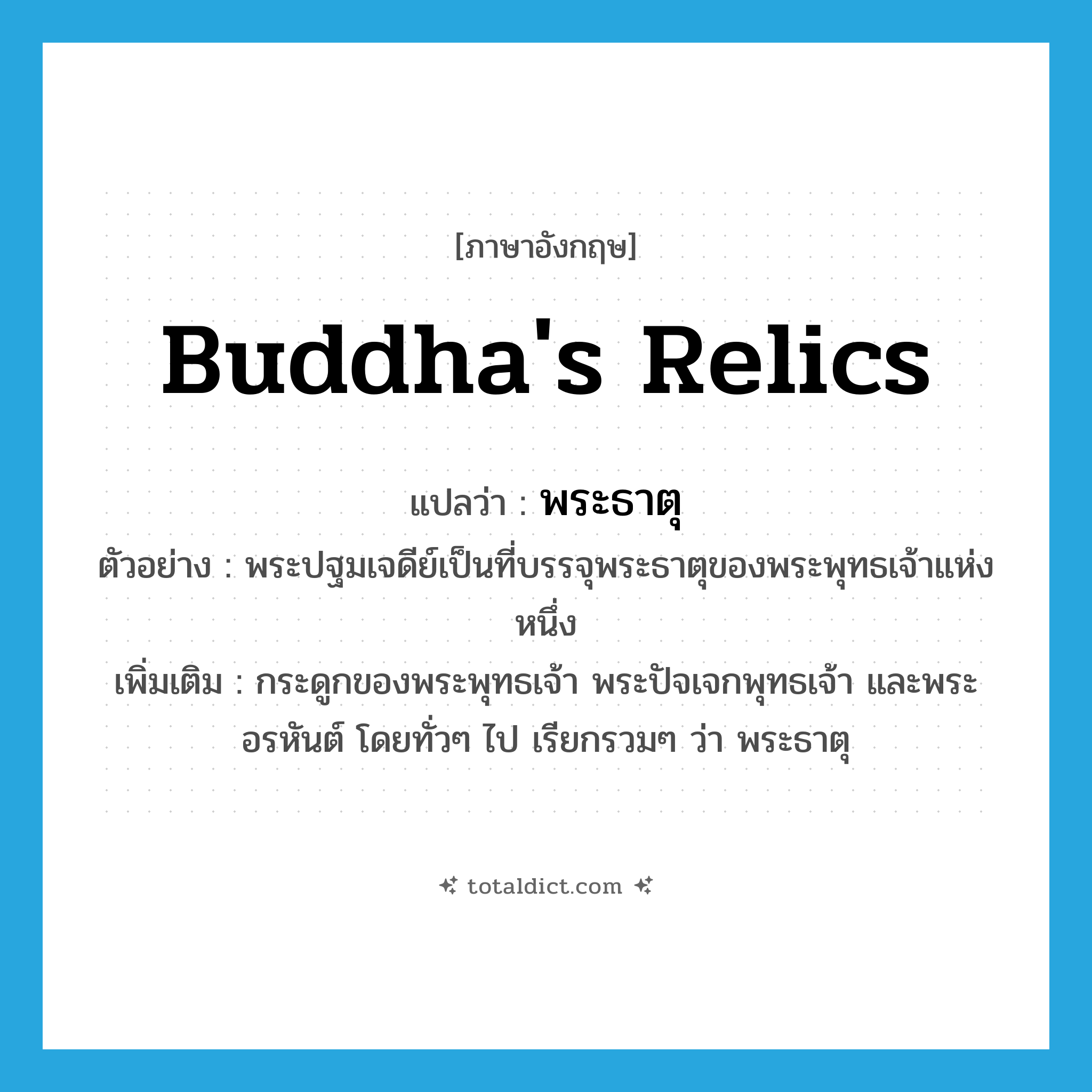Buddha&#39;s relics แปลว่า?, คำศัพท์ภาษาอังกฤษ Buddha&#39;s relics แปลว่า พระธาตุ ประเภท N ตัวอย่าง พระปฐมเจดีย์เป็นที่บรรจุพระธาตุของพระพุทธเจ้าแห่งหนึ่ง เพิ่มเติม กระดูกของพระพุทธเจ้า พระปัจเจกพุทธเจ้า และพระอรหันต์ โดยทั่วๆ ไป เรียกรวมๆ ว่า พระธาตุ หมวด N