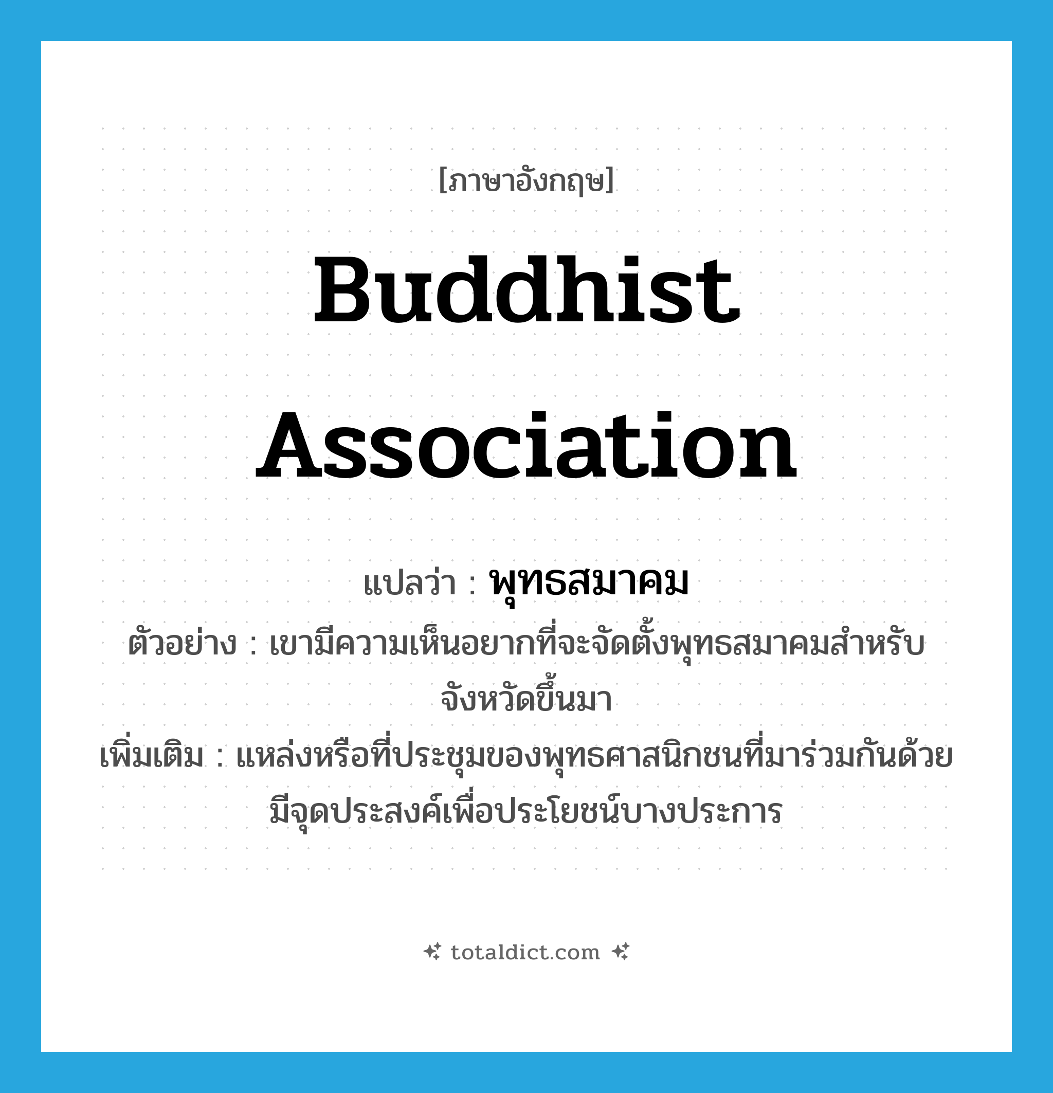 Buddhist association แปลว่า?, คำศัพท์ภาษาอังกฤษ Buddhist association แปลว่า พุทธสมาคม ประเภท N ตัวอย่าง เขามีความเห็นอยากที่จะจัดตั้งพุทธสมาคมสำหรับจังหวัดขึ้นมา เพิ่มเติม แหล่งหรือที่ประชุมของพุทธศาสนิกชนที่มาร่วมกันด้วยมีจุดประสงค์เพื่อประโยชน์บางประการ หมวด N