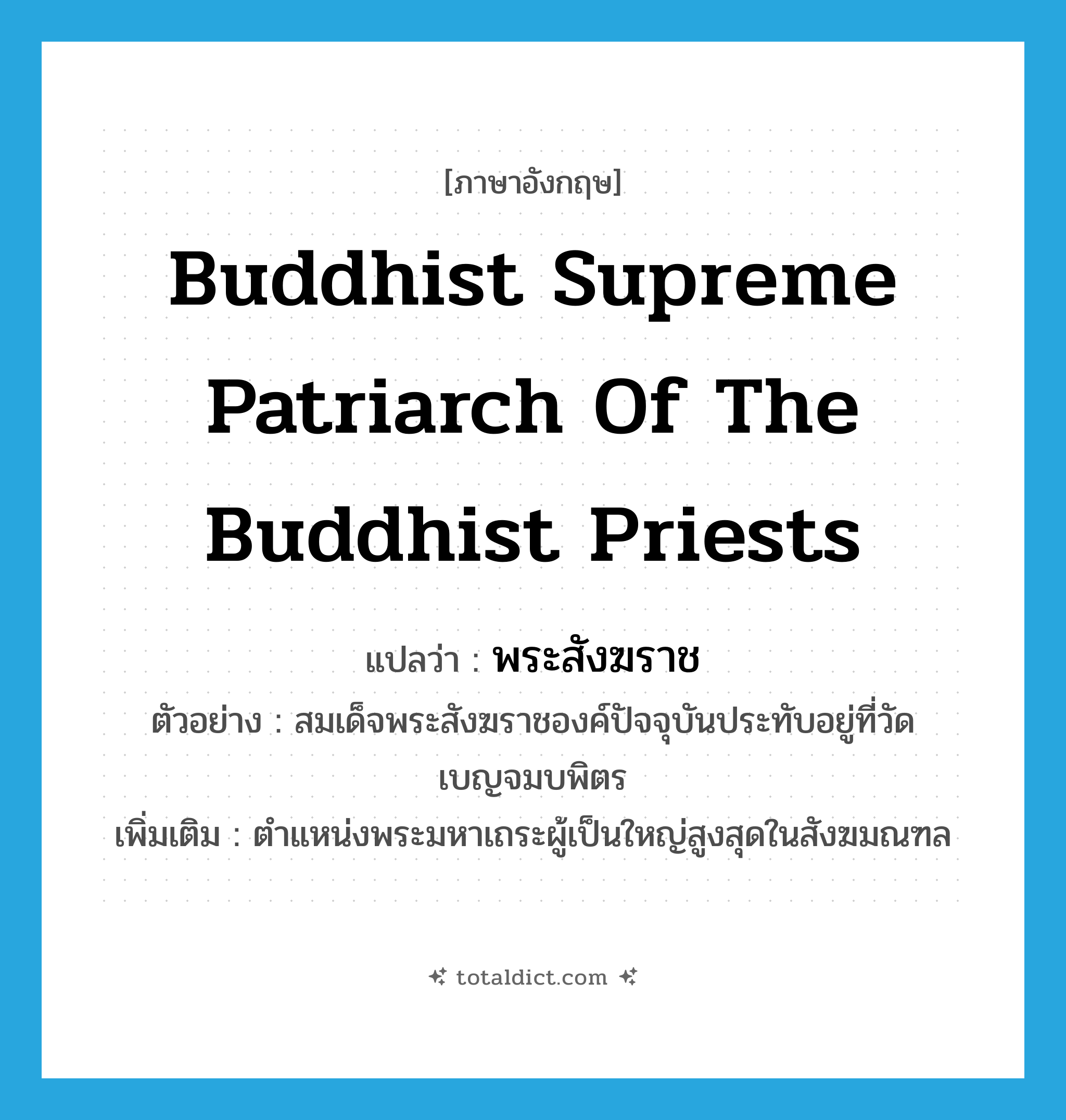 พระสังฆราช ภาษาอังกฤษ?, คำศัพท์ภาษาอังกฤษ พระสังฆราช แปลว่า Buddhist supreme patriarch of the Buddhist priests ประเภท N ตัวอย่าง สมเด็จพระสังฆราชองค์ปัจจุบันประทับอยู่ที่วัดเบญจมบพิตร เพิ่มเติม ตำแหน่งพระมหาเถระผู้เป็นใหญ่สูงสุดในสังฆมณฑล หมวด N