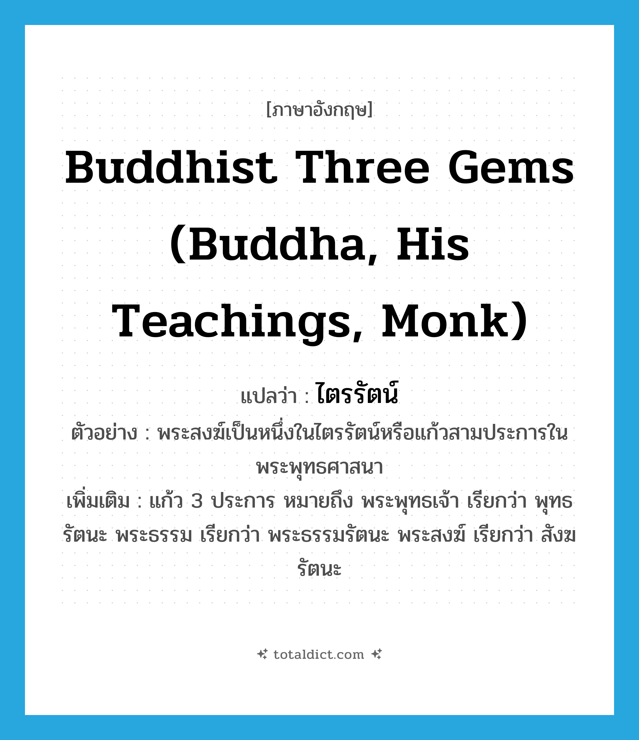 Buddhist Three Gems (Buddha, His Teachings, Monk) แปลว่า?, คำศัพท์ภาษาอังกฤษ Buddhist Three Gems (Buddha, His Teachings, Monk) แปลว่า ไตรรัตน์ ประเภท N ตัวอย่าง พระสงฆ์เป็นหนึ่งในไตรรัตน์หรือแก้วสามประการในพระพุทธศาสนา เพิ่มเติม แก้ว 3 ประการ หมายถึง พระพุทธเจ้า เรียกว่า พุทธรัตนะ พระธรรม เรียกว่า พระธรรมรัตนะ พระสงฆ์ เรียกว่า สังฆรัตนะ หมวด N
