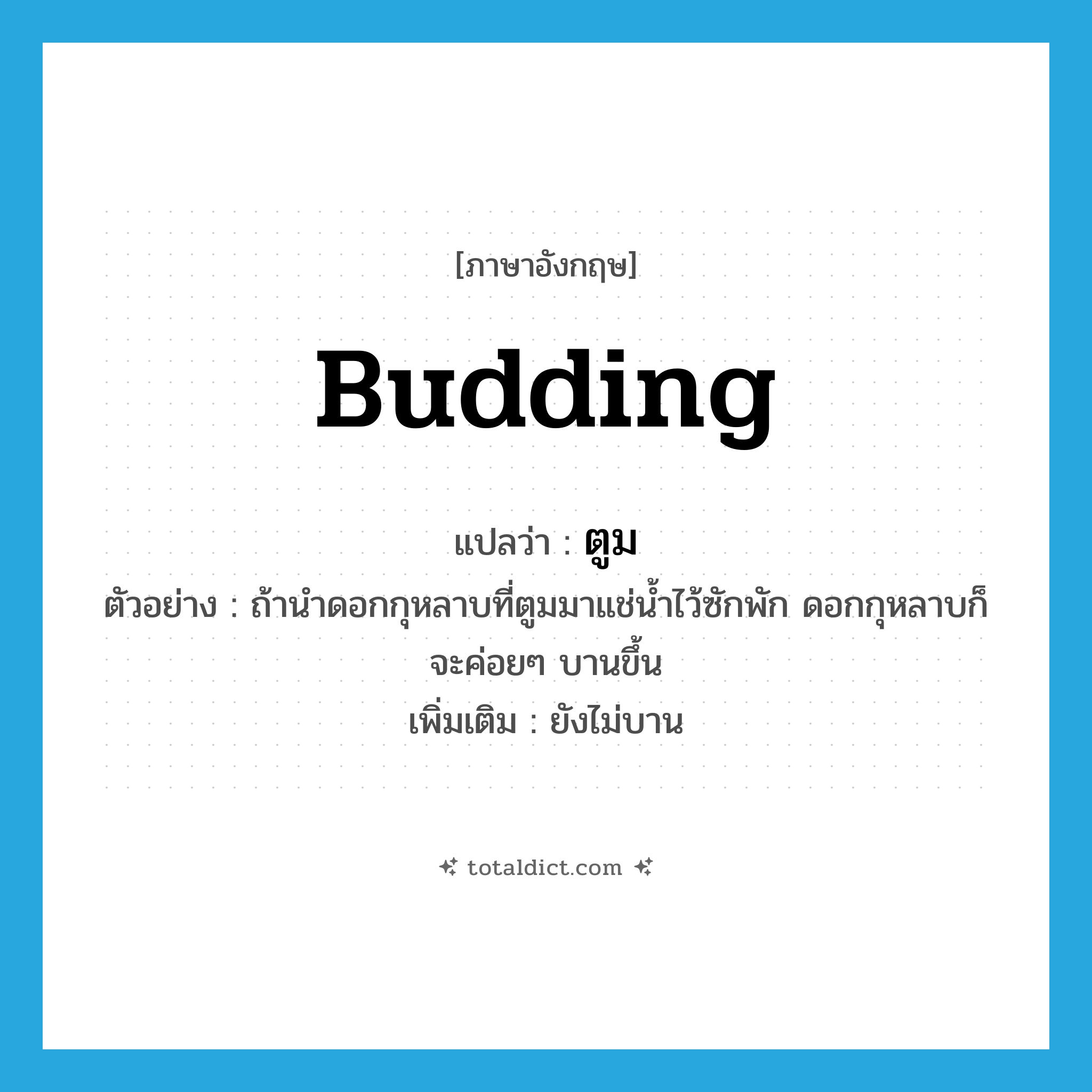 ตูม ภาษาอังกฤษ?, คำศัพท์ภาษาอังกฤษ ตูม แปลว่า budding ประเภท ADJ ตัวอย่าง ถ้านำดอกกุหลาบที่ตูมมาแช่น้ำไว้ซักพัก ดอกกุหลาบก็จะค่อยๆ บานขึ้น เพิ่มเติม ยังไม่บาน หมวด ADJ