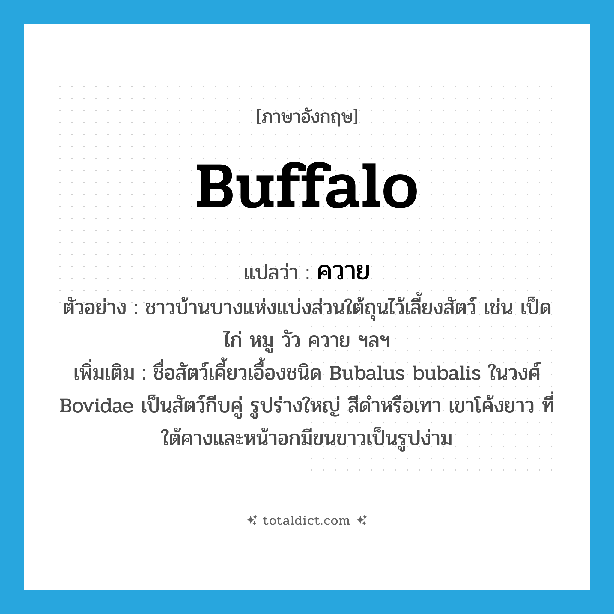 ควาย ภาษาอังกฤษ?, คำศัพท์ภาษาอังกฤษ ควาย แปลว่า buffalo ประเภท N ตัวอย่าง ชาวบ้านบางแห่งแบ่งส่วนใต้ถุนไว้เลี้ยงสัตว์ เช่น เป็ด ไก่ หมู วัว ควาย ฯลฯ เพิ่มเติม ชื่อสัตว์เคี้ยวเอื้องชนิด Bubalus bubalis ในวงศ์ Bovidae เป็นสัตว์กีบคู่ รูปร่างใหญ่ สีดำหรือเทา เขาโค้งยาว ที่ใต้คางและหน้าอกมีขนขาวเป็นรูปง่าม หมวด N