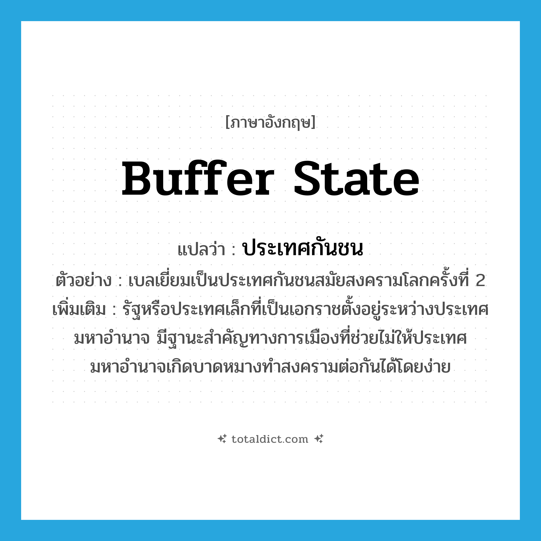 buffer state แปลว่า?, คำศัพท์ภาษาอังกฤษ buffer state แปลว่า ประเทศกันชน ประเภท N ตัวอย่าง เบลเยี่ยมเป็นประเทศกันชนสมัยสงครามโลกครั้งที่ 2 เพิ่มเติม รัฐหรือประเทศเล็กที่เป็นเอกราชตั้งอยู่ระหว่างประเทศมหาอำนาจ มีฐานะสำคัญทางการเมืองที่ช่วยไม่ให้ประเทศมหาอำนาจเกิดบาดหมางทำสงครามต่อกันได้โดยง่าย หมวด N