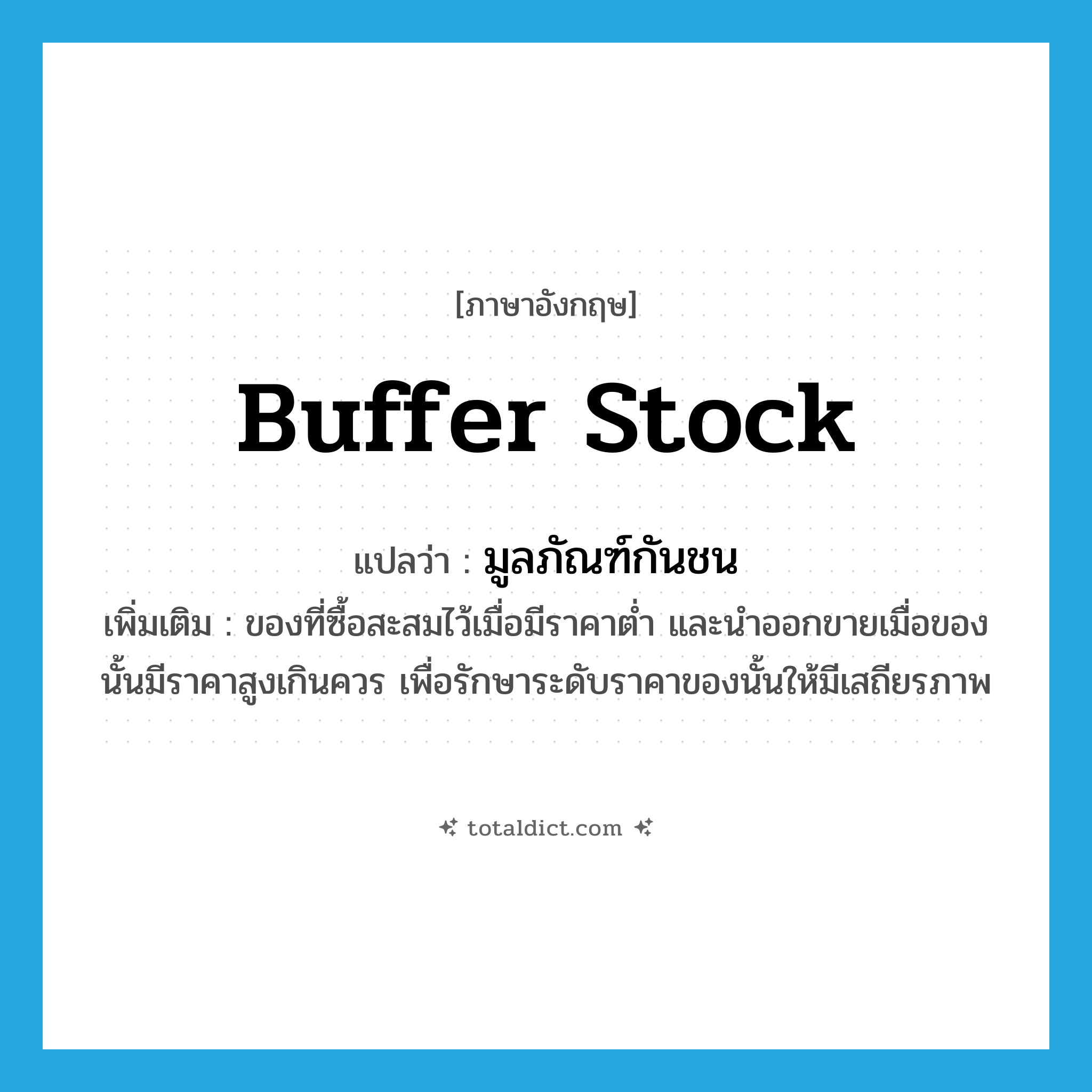 buffer stock แปลว่า?, คำศัพท์ภาษาอังกฤษ buffer stock แปลว่า มูลภัณฑ์กันชน ประเภท N เพิ่มเติม ของที่ซื้อสะสมไว้เมื่อมีราคาต่ำ และนำออกขายเมื่อของนั้นมีราคาสูงเกินควร เพื่อรักษาระดับราคาของนั้นให้มีเสถียรภาพ หมวด N