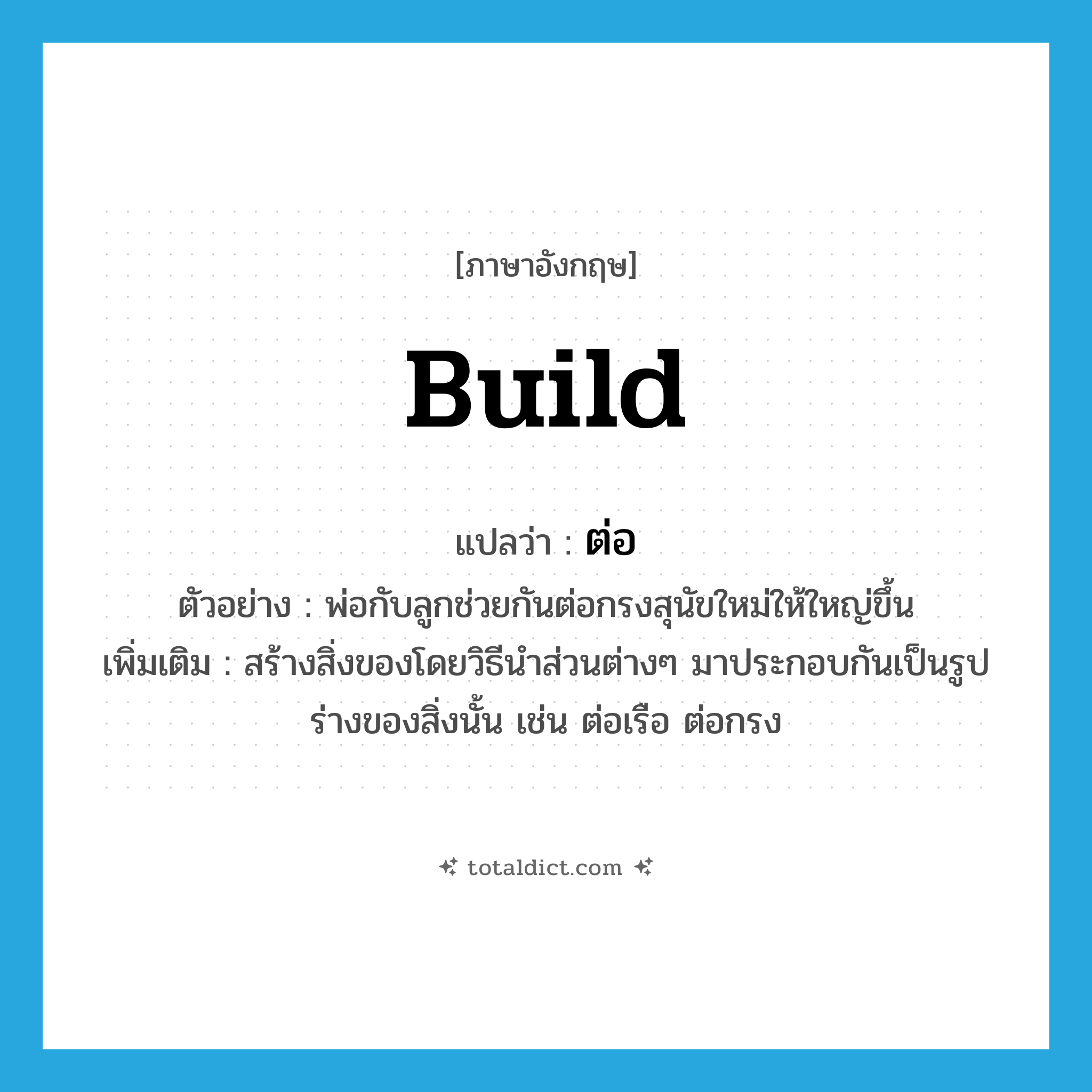 ต่อ ภาษาอังกฤษ?, คำศัพท์ภาษาอังกฤษ ต่อ แปลว่า build ประเภท V ตัวอย่าง พ่อกับลูกช่วยกันต่อกรงสุนัขใหม่ให้ใหญ่ขึ้น เพิ่มเติม สร้างสิ่งของโดยวิธีนำส่วนต่างๆ มาประกอบกันเป็นรูปร่างของสิ่งนั้น เช่น ต่อเรือ ต่อกรง หมวด V