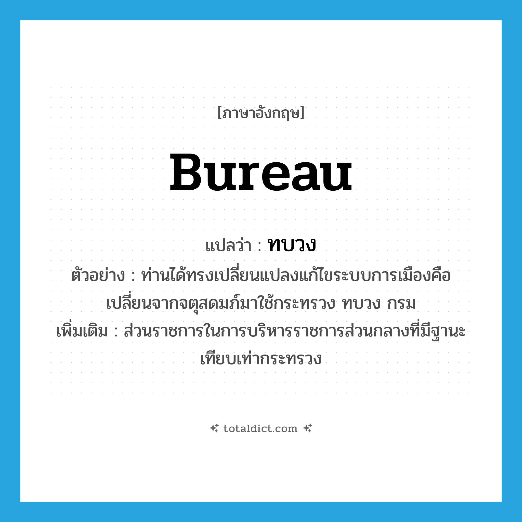 bureau แปลว่า?, คำศัพท์ภาษาอังกฤษ bureau แปลว่า ทบวง ประเภท N ตัวอย่าง ท่านได้ทรงเปลี่ยนแปลงแก้ไขระบบการเมืองคือ เปลี่ยนจากจตุสดมภ์มาใช้กระทรวง ทบวง กรม เพิ่มเติม ส่วนราชการในการบริหารราชการส่วนกลางที่มีฐานะเทียบเท่ากระทรวง หมวด N