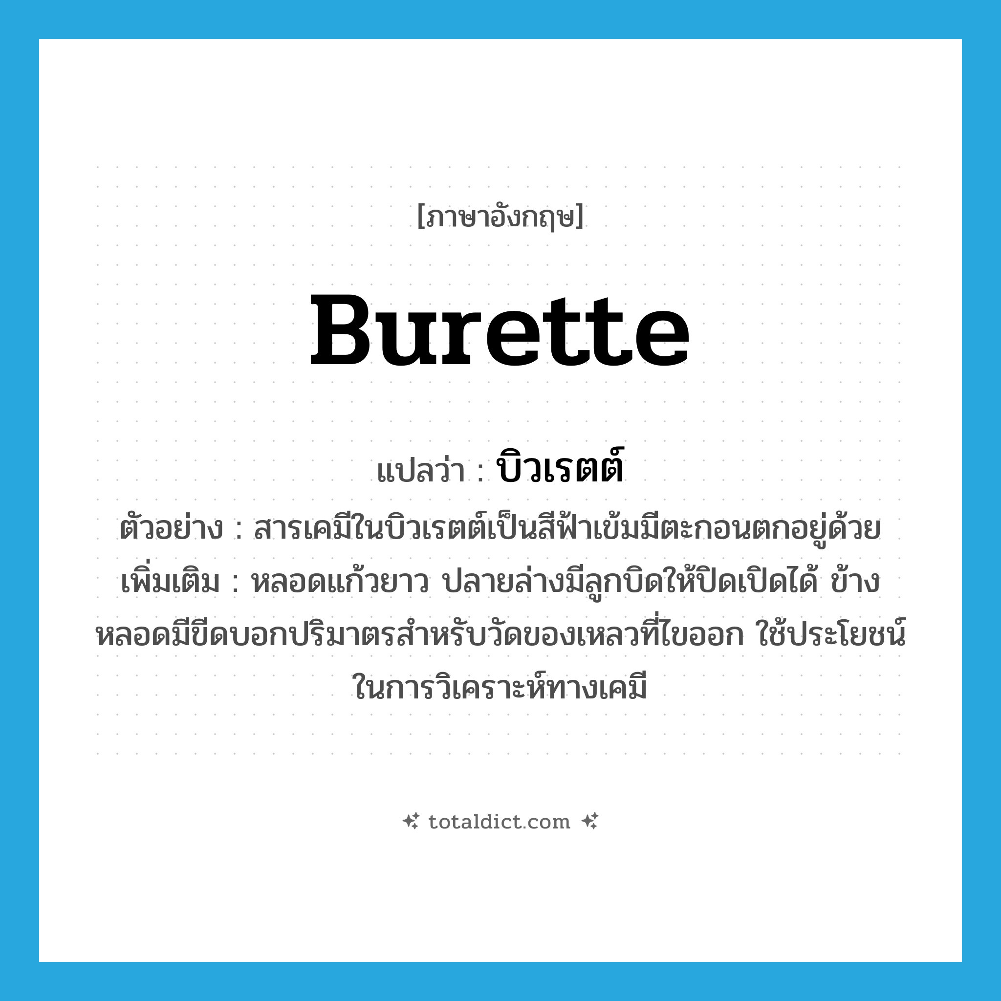 burette แปลว่า?, คำศัพท์ภาษาอังกฤษ burette แปลว่า บิวเรตต์ ประเภท N ตัวอย่าง สารเคมีในบิวเรตต์เป็นสีฟ้าเข้มมีตะกอนตกอยู่ด้วย เพิ่มเติม หลอดแก้วยาว ปลายล่างมีลูกบิดให้ปิดเปิดได้ ข้างหลอดมีขีดบอกปริมาตรสำหรับวัดของเหลวที่ไขออก ใช้ประโยชน์ในการวิเคราะห์ทางเคมี หมวด N