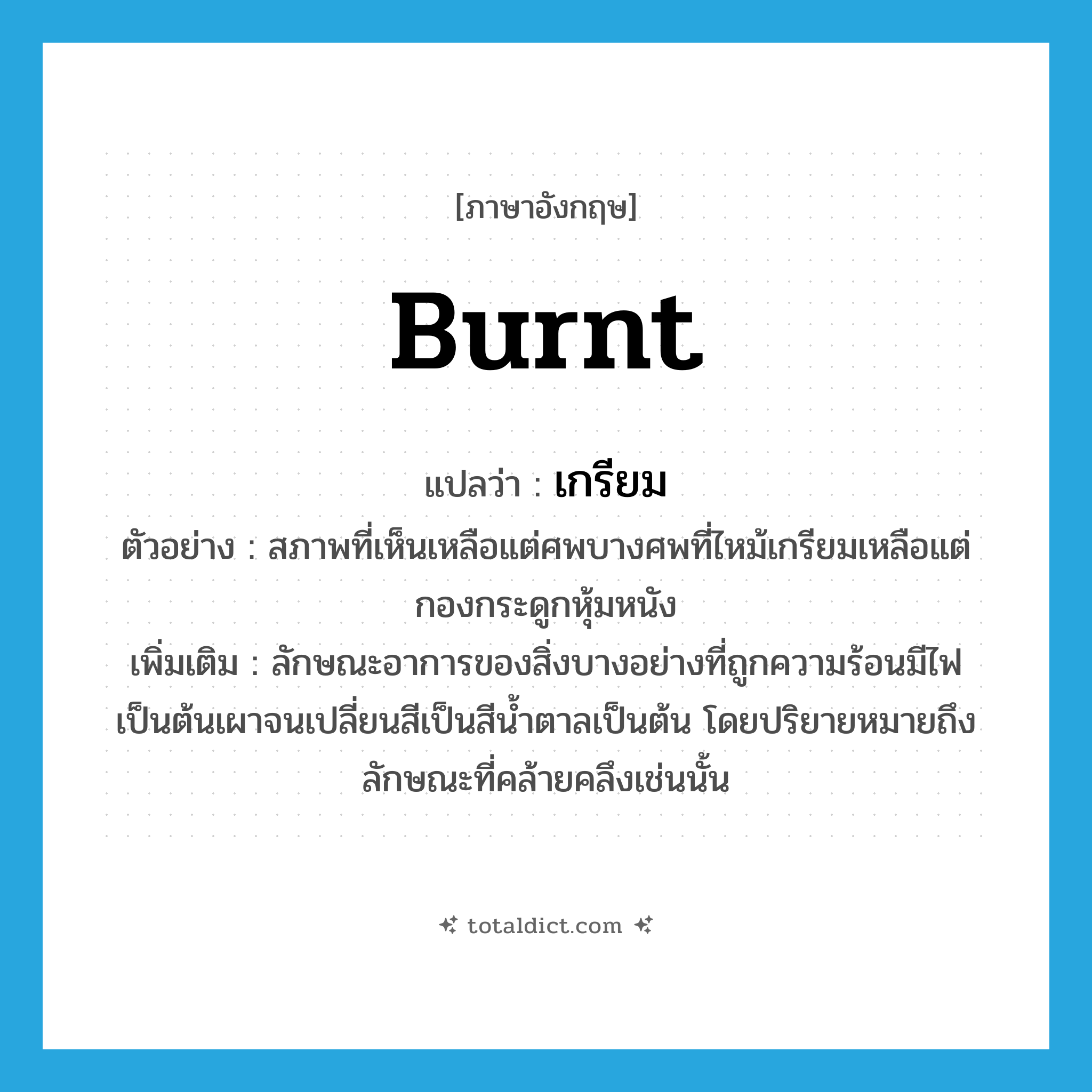 burnt แปลว่า?, คำศัพท์ภาษาอังกฤษ burnt แปลว่า เกรียม ประเภท ADJ ตัวอย่าง สภาพที่เห็นเหลือแต่ศพบางศพที่ไหม้เกรียมเหลือแต่กองกระดูกหุ้มหนัง เพิ่มเติม ลักษณะอาการของสิ่งบางอย่างที่ถูกความร้อนมีไฟเป็นต้นเผาจนเปลี่ยนสีเป็นสีน้ำตาลเป็นต้น โดยปริยายหมายถึงลักษณะที่คล้ายคลึงเช่นนั้น หมวด ADJ