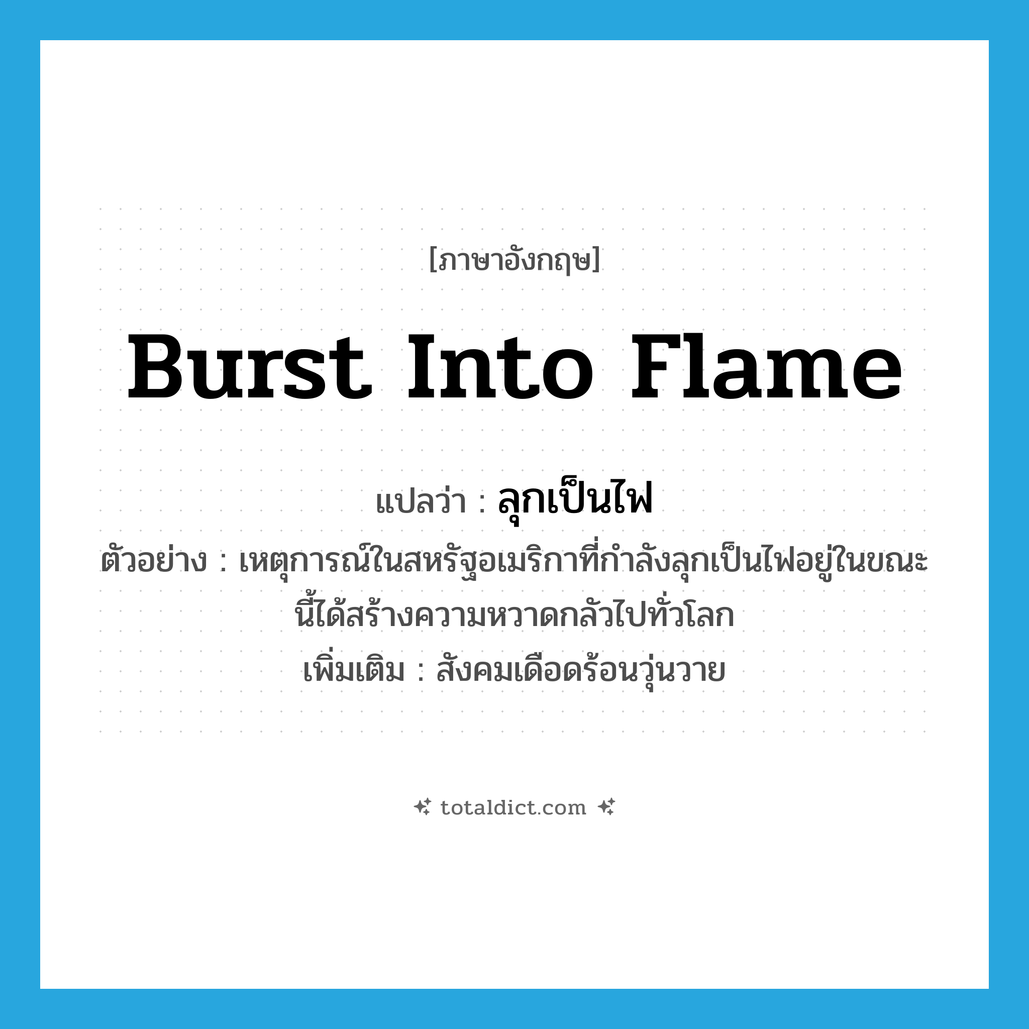 burst into flame แปลว่า?, คำศัพท์ภาษาอังกฤษ burst into flame แปลว่า ลุกเป็นไฟ ประเภท V ตัวอย่าง เหตุการณ์ในสหรัฐอเมริกาที่กำลังลุกเป็นไฟอยู่ในขณะนี้ได้สร้างความหวาดกลัวไปทั่วโลก เพิ่มเติม สังคมเดือดร้อนวุ่นวาย หมวด V