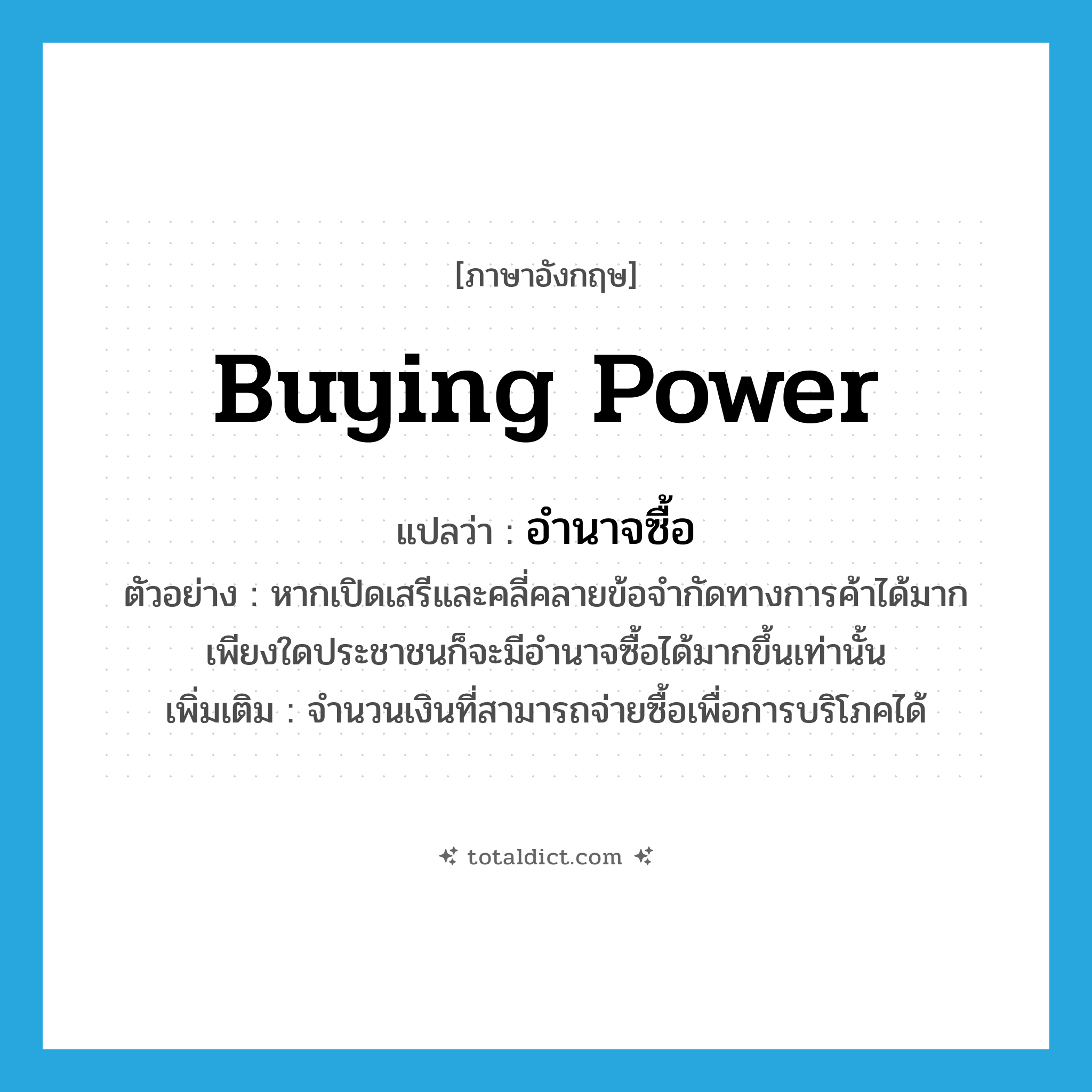 buying power แปลว่า?, คำศัพท์ภาษาอังกฤษ buying power แปลว่า อำนาจซื้อ ประเภท N ตัวอย่าง หากเปิดเสรีและคลี่คลายข้อจำกัดทางการค้าได้มากเพียงใดประชาชนก็จะมีอำนาจซื้อได้มากขึ้นเท่านั้น เพิ่มเติม จำนวนเงินที่สามารถจ่ายซื้อเพื่อการบริโภคได้ หมวด N