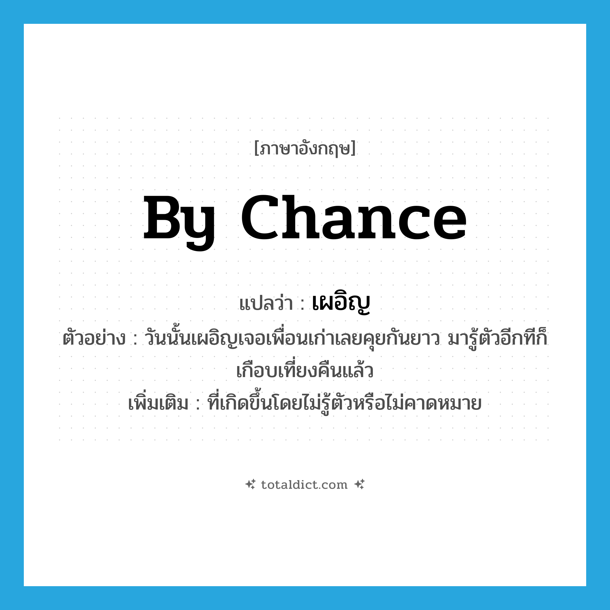 by chance แปลว่า?, คำศัพท์ภาษาอังกฤษ by chance แปลว่า เผอิญ ประเภท ADV ตัวอย่าง วันนั้นเผอิญเจอเพื่อนเก่าเลยคุยกันยาว มารู้ตัวอีกทีก็เกือบเที่ยงคืนแล้ว เพิ่มเติม ที่เกิดขึ้นโดยไม่รู้ตัวหรือไม่คาดหมาย หมวด ADV
