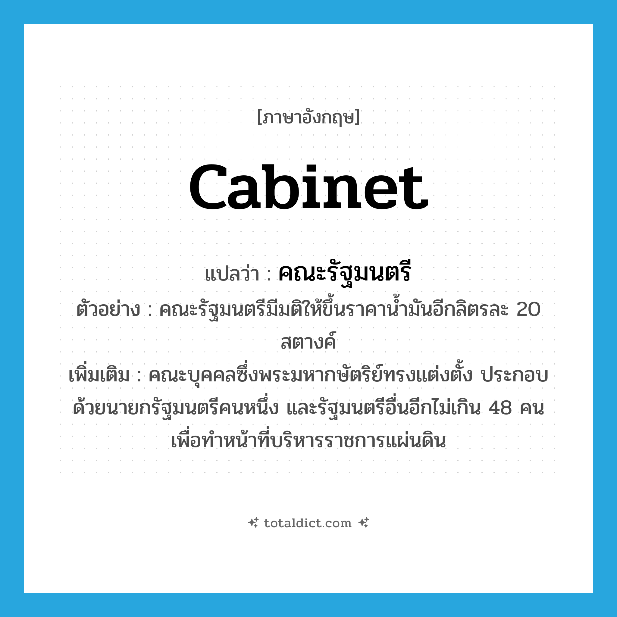 cabinet แปลว่า?, คำศัพท์ภาษาอังกฤษ cabinet แปลว่า คณะรัฐมนตรี ประเภท N ตัวอย่าง คณะรัฐมนตรีมีมติให้ขึ้นราคาน้ำมันอีกลิตรละ 20 สตางค์ เพิ่มเติม คณะบุคคลซึ่งพระมหากษัตริย์ทรงแต่งตั้ง ประกอบด้วยนายกรัฐมนตรีคนหนึ่ง และรัฐมนตรีอื่นอีกไม่เกิน 48 คน เพื่อทำหน้าที่บริหารราชการแผ่นดิน หมวด N