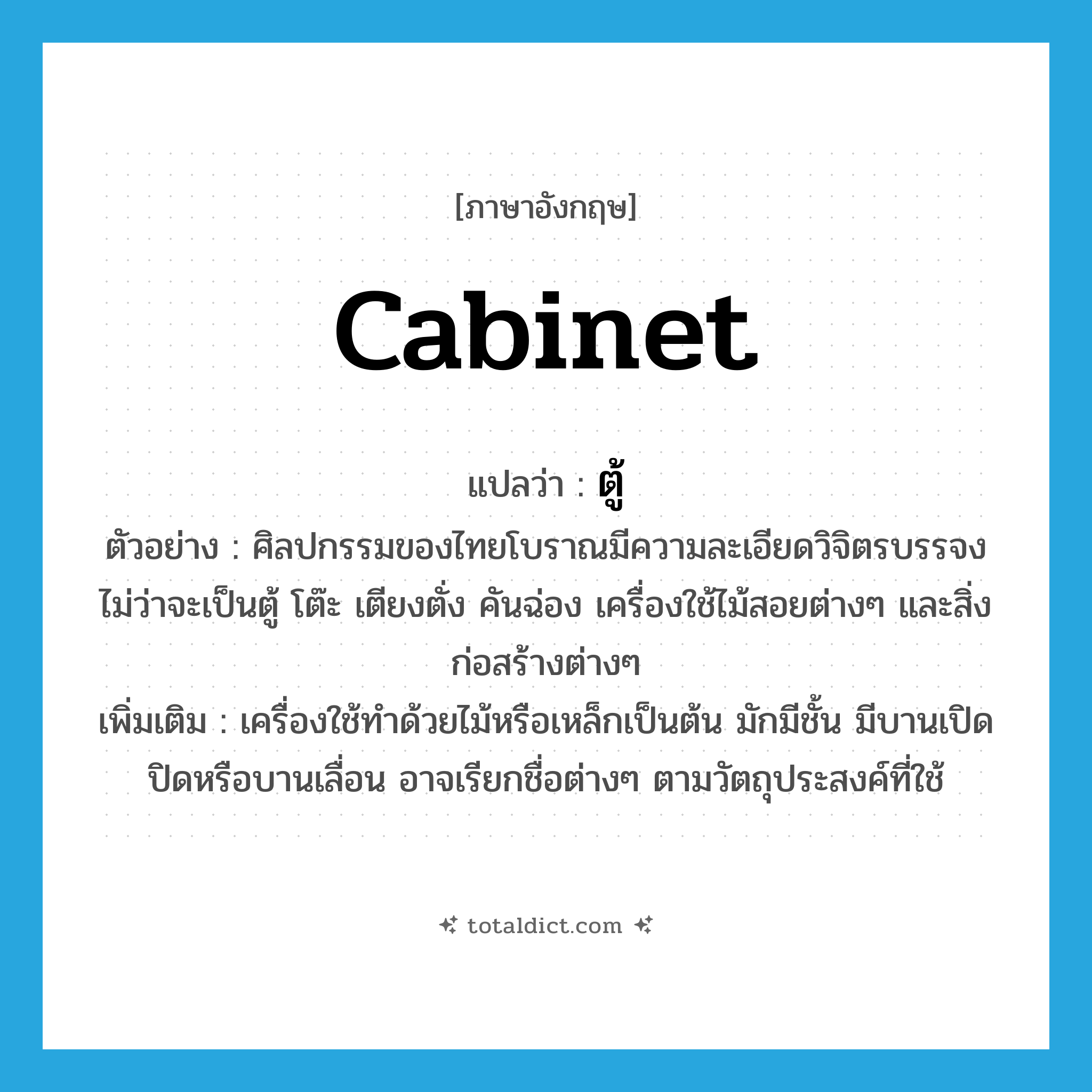cabinet แปลว่า?, คำศัพท์ภาษาอังกฤษ cabinet แปลว่า ตู้ ประเภท N ตัวอย่าง ศิลปกรรมของไทยโบราณมีความละเอียดวิจิตรบรรจง ไม่ว่าจะเป็นตู้ โต๊ะ เตียงตั่ง คันฉ่อง เครื่องใช้ไม้สอยต่างๆ และสิ่งก่อสร้างต่างๆ เพิ่มเติม เครื่องใช้ทำด้วยไม้หรือเหล็กเป็นต้น มักมีชั้น มีบานเปิดปิดหรือบานเลื่อน อาจเรียกชื่อต่างๆ ตามวัตถุประสงค์ที่ใช้ หมวด N