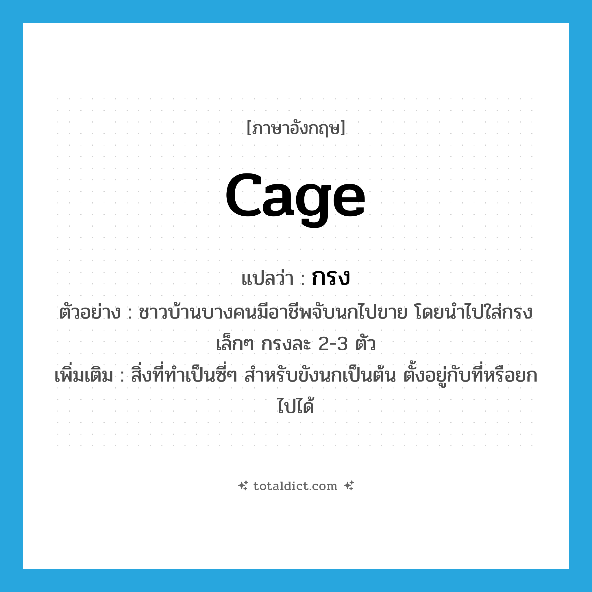 กรง ภาษาอังกฤษ?, คำศัพท์ภาษาอังกฤษ กรง แปลว่า cage ประเภท N ตัวอย่าง ชาวบ้านบางคนมีอาชีพจับนกไปขาย โดยนำไปใส่กรงเล็กๆ กรงละ 2-3 ตัว เพิ่มเติม สิ่งที่ทำเป็นซี่ๆ สำหรับขังนกเป็นต้น ตั้งอยู่กับที่หรือยกไปได้ หมวด N