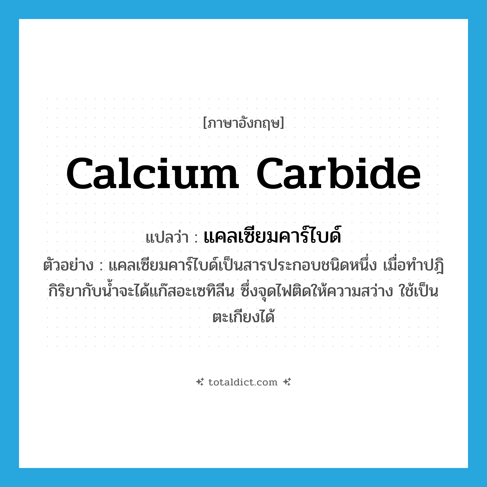 calcium carbide แปลว่า?, คำศัพท์ภาษาอังกฤษ calcium carbide แปลว่า แคลเซียมคาร์ไบด์ ประเภท N ตัวอย่าง แคลเซียมคาร์ไบด์เป็นสารประกอบชนิดหนึ่ง เมื่อทำปฎิกิริยากับน้ำจะได้แก๊สอะเซทิลีน ซึ่งจุดไฟติดให้ความสว่าง ใช้เป็นตะเกียงได้ หมวด N