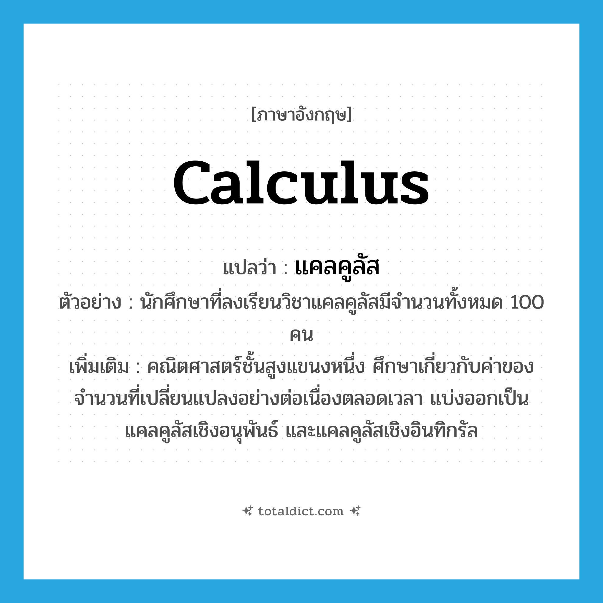 calculus แปลว่า?, คำศัพท์ภาษาอังกฤษ calculus แปลว่า แคลคูลัส ประเภท N ตัวอย่าง นักศึกษาที่ลงเรียนวิชาแคลคูลัสมีจำนวนทั้งหมด 100 คน เพิ่มเติม คณิตศาสตร์ชั้นสูงแขนงหนึ่ง ศึกษาเกี่ยวกับค่าของจำนวนที่เปลี่ยนแปลงอย่างต่อเนื่องตลอดเวลา แบ่งออกเป็นแคลคูลัสเชิงอนุพันธ์ และแคลคูลัสเชิงอินทิกรัล หมวด N