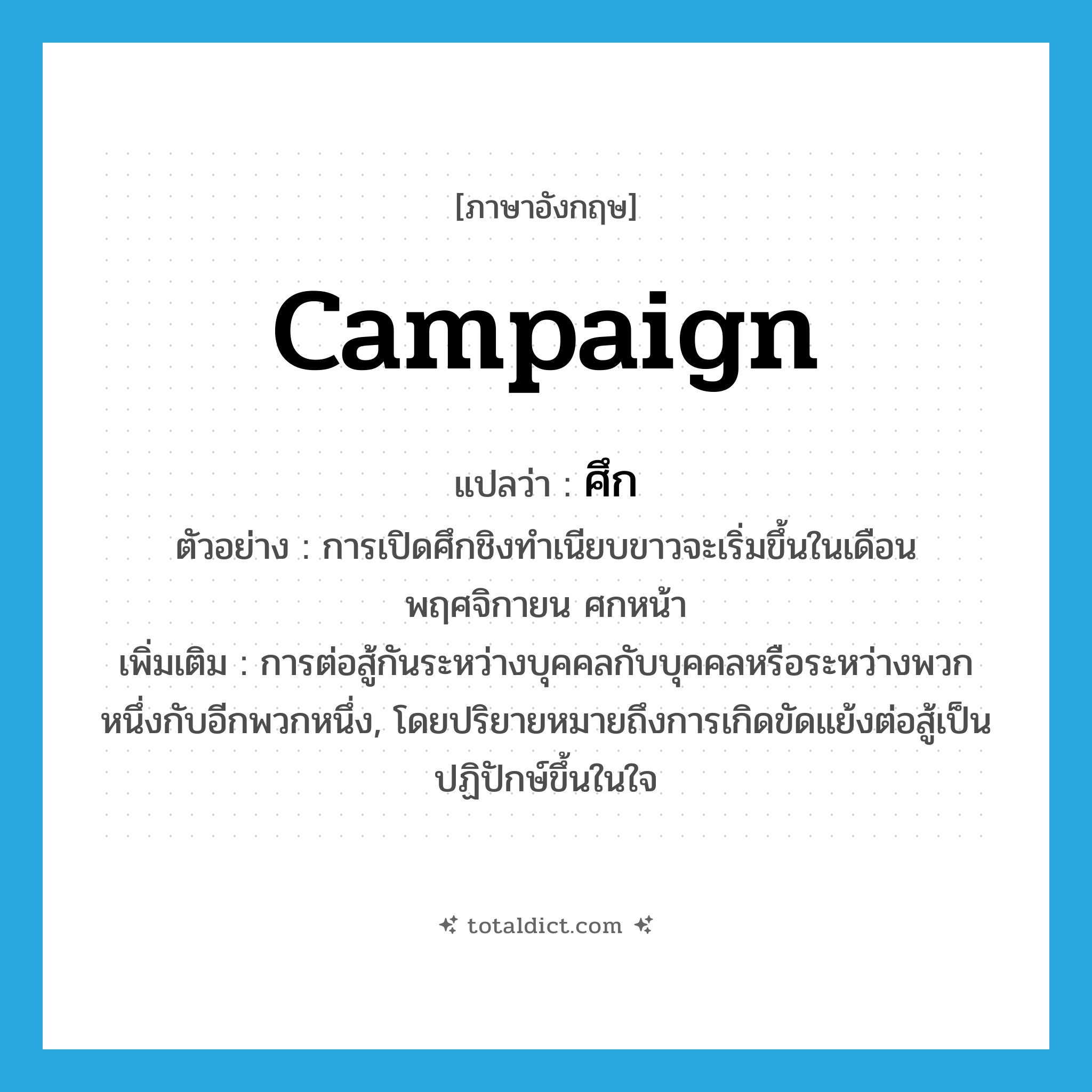 ศึก ภาษาอังกฤษ?, คำศัพท์ภาษาอังกฤษ ศึก แปลว่า campaign ประเภท N ตัวอย่าง การเปิดศึกชิงทำเนียบขาวจะเริ่มขึ้นในเดือนพฤศจิกายน ศกหน้า เพิ่มเติม การต่อสู้กันระหว่างบุคคลกับบุคคลหรือระหว่างพวกหนึ่งกับอีกพวกหนึ่ง, โดยปริยายหมายถึงการเกิดขัดแย้งต่อสู้เป็นปฏิปักษ์ขึ้นในใจ หมวด N