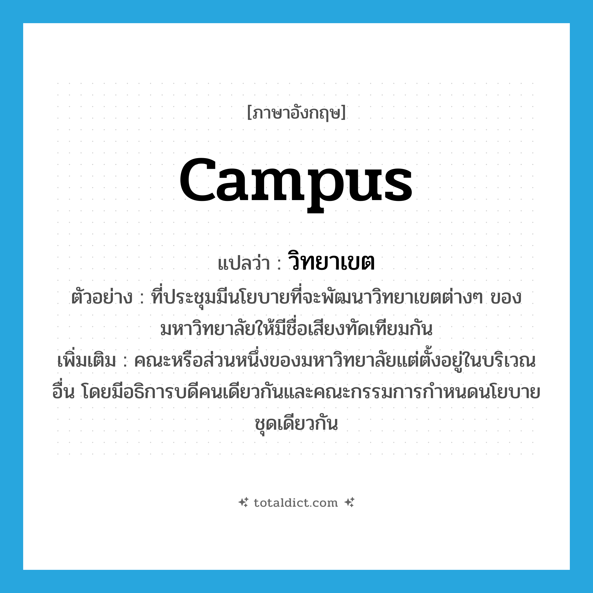 campus แปลว่า?, คำศัพท์ภาษาอังกฤษ campus แปลว่า วิทยาเขต ประเภท N ตัวอย่าง ที่ประชุมมีนโยบายที่จะพัฒนาวิทยาเขตต่างๆ ของมหาวิทยาลัยให้มีชื่อเสียงทัดเทียมกัน เพิ่มเติม คณะหรือส่วนหนึ่งของมหาวิทยาลัยแต่ตั้งอยู่ในบริเวณอื่น โดยมีอธิการบดีคนเดียวกันและคณะกรรมการกำหนดนโยบายชุดเดียวกัน หมวด N