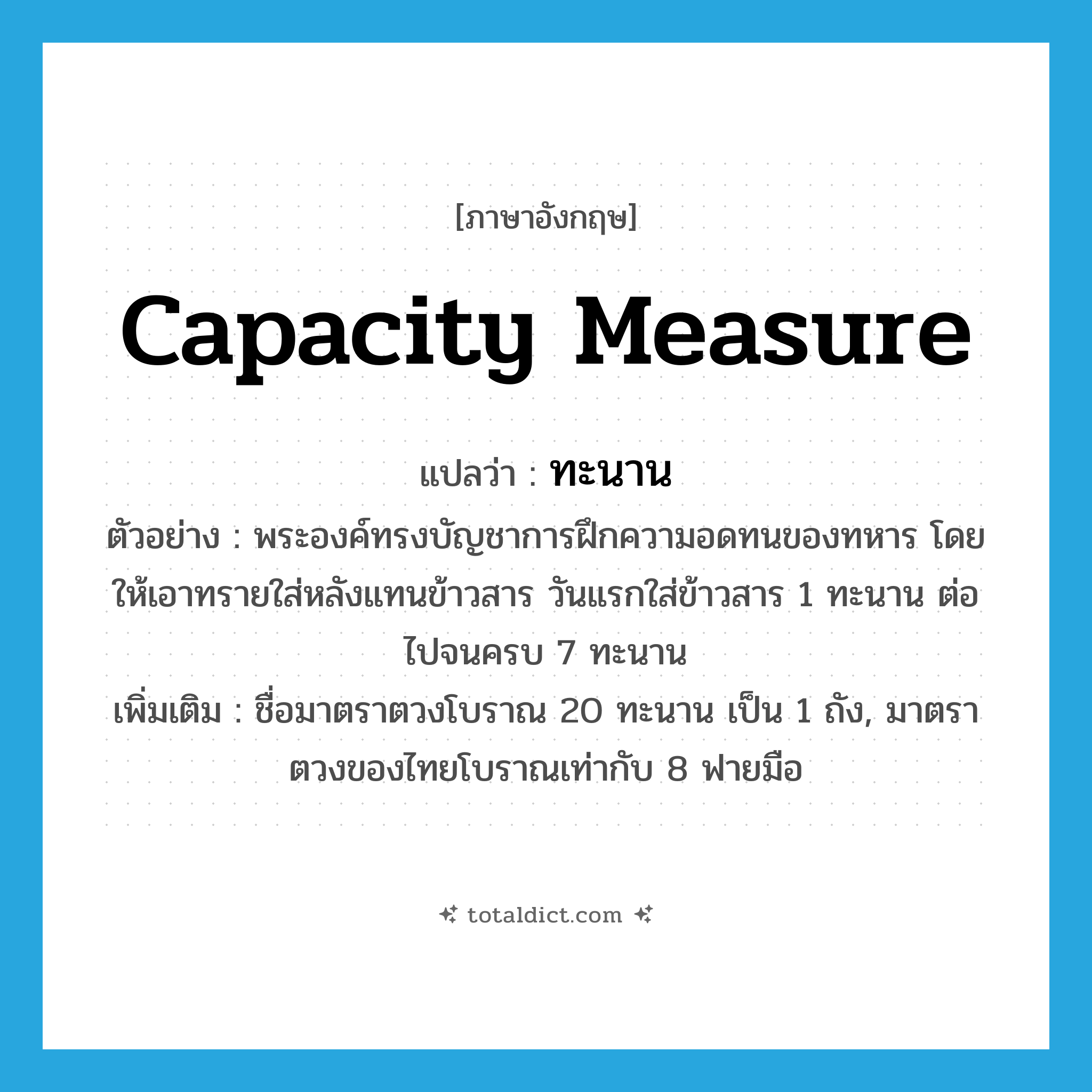 capacity measure แปลว่า?, คำศัพท์ภาษาอังกฤษ capacity measure แปลว่า ทะนาน ประเภท CLAS ตัวอย่าง พระองค์ทรงบัญชาการฝึกความอดทนของทหาร โดยให้เอาทรายใส่หลังแทนข้าวสาร วันแรกใส่ข้าวสาร 1 ทะนาน ต่อไปจนครบ 7 ทะนาน เพิ่มเติม ชื่อมาตราตวงโบราณ 20 ทะนาน เป็น 1 ถัง, มาตราตวงของไทยโบราณเท่ากับ 8 ฟายมือ หมวด CLAS