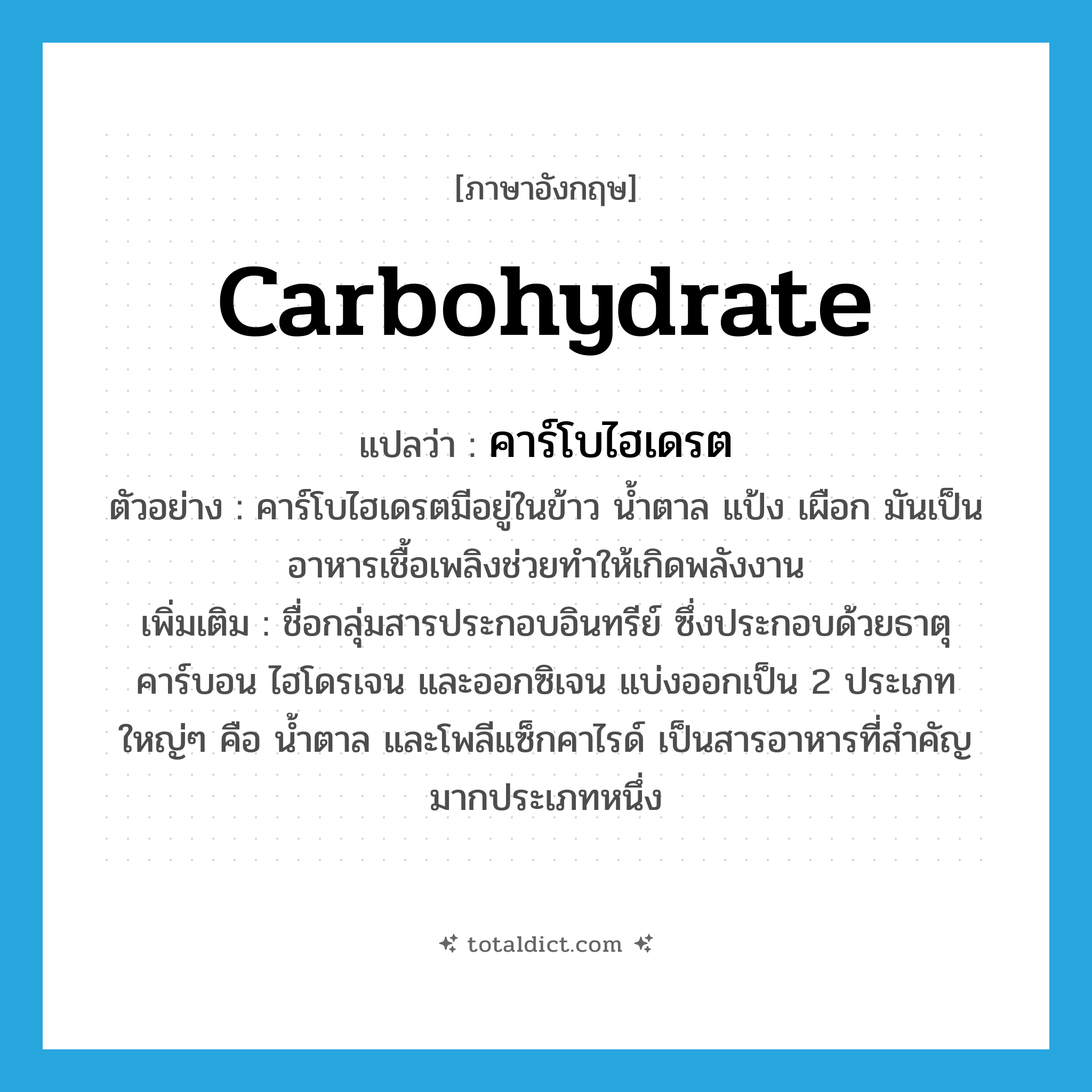 carbohydrate แปลว่า?, คำศัพท์ภาษาอังกฤษ carbohydrate แปลว่า คาร์โบไฮเดรต ประเภท N ตัวอย่าง คาร์โบไฮเดรตมีอยู่ในข้าว น้ำตาล แป้ง เผือก มันเป็นอาหารเชื้อเพลิงช่วยทำให้เกิดพลังงาน เพิ่มเติม ชื่อกลุ่มสารประกอบอินทรีย์ ซึ่งประกอบด้วยธาตุคาร์บอน ไฮโดรเจน และออกซิเจน แบ่งออกเป็น 2 ประเภทใหญ่ๆ คือ น้ำตาล และโพลีแซ็กคาไรด์ เป็นสารอาหารที่สำคัญมากประเภทหนึ่ง หมวด N