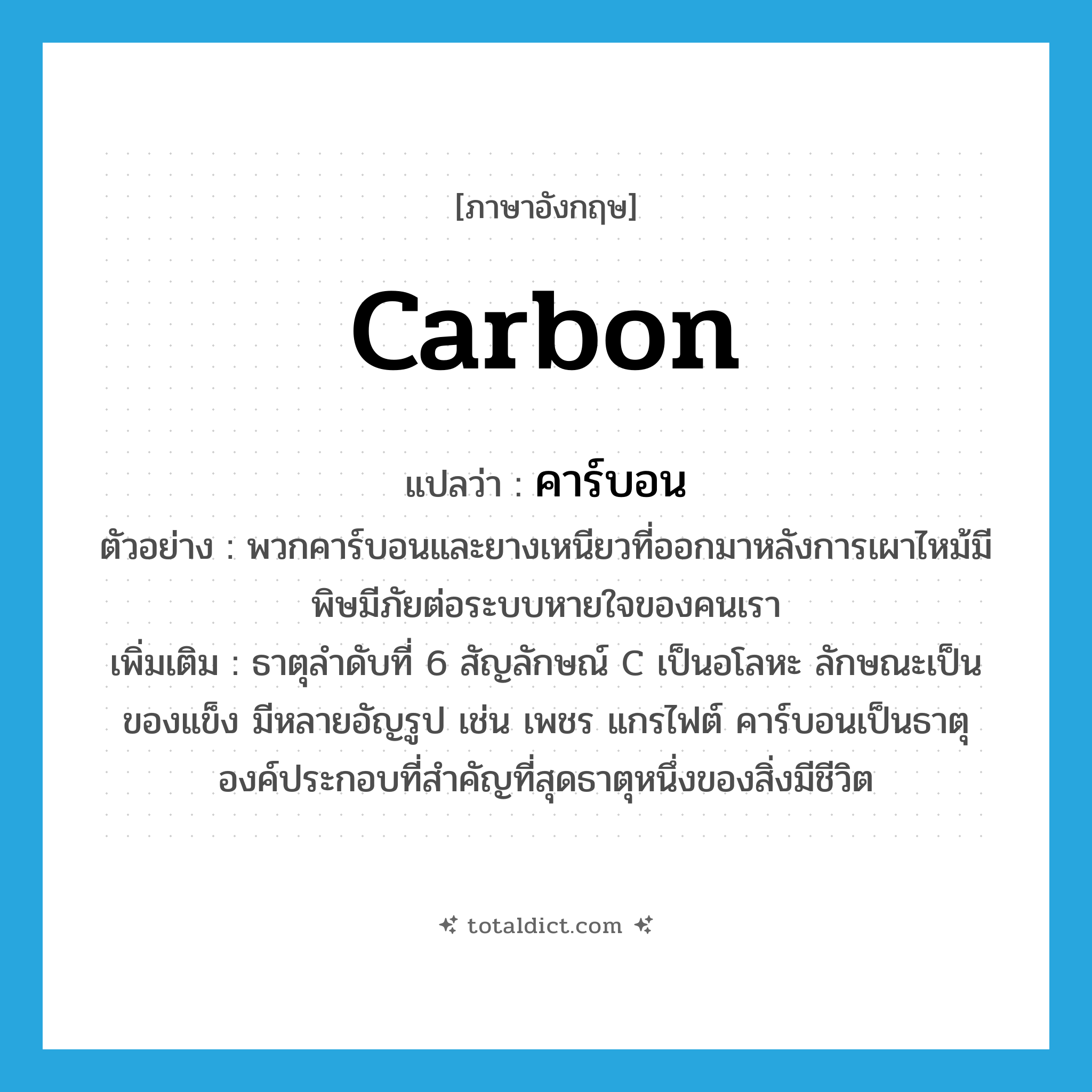 carbon แปลว่า?, คำศัพท์ภาษาอังกฤษ carbon แปลว่า คาร์บอน ประเภท N ตัวอย่าง พวกคาร์บอนและยางเหนียวที่ออกมาหลังการเผาไหม้มีพิษมีภัยต่อระบบหายใจของคนเรา เพิ่มเติม ธาตุลำดับที่ 6 สัญลักษณ์ C เป็นอโลหะ ลักษณะเป็นของแข็ง มีหลายอัญรูป เช่น เพชร แกรไฟต์ คาร์บอนเป็นธาตุองค์ประกอบที่สำคัญที่สุดธาตุหนึ่งของสิ่งมีชีวิต หมวด N