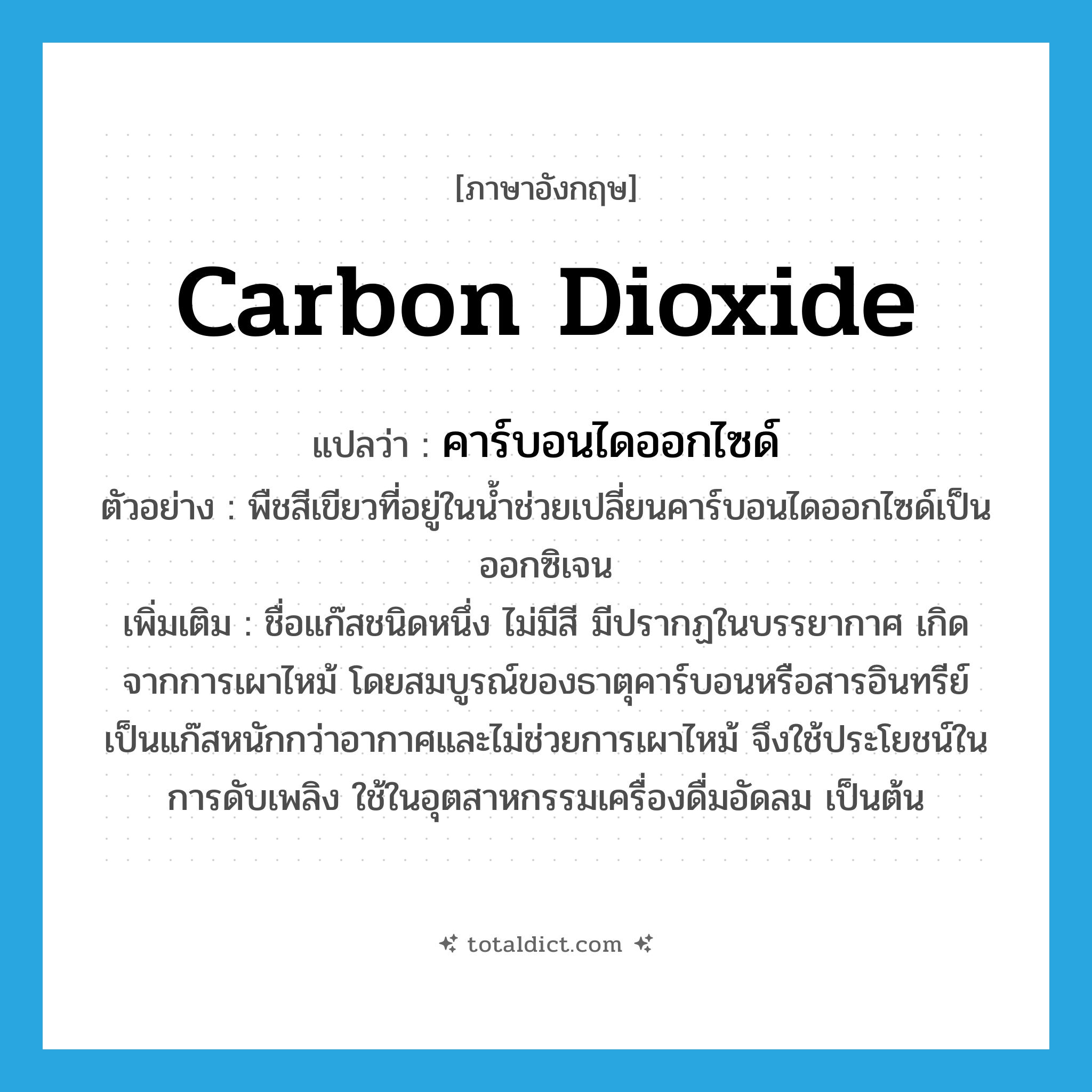 carbon dioxide แปลว่า?, คำศัพท์ภาษาอังกฤษ carbon dioxide แปลว่า คาร์บอนไดออกไซด์ ประเภท N ตัวอย่าง พืชสีเขียวที่อยู่ในน้ำช่วยเปลี่ยนคาร์บอนไดออกไซด์เป็นออกซิเจน เพิ่มเติม ชื่อแก๊สชนิดหนึ่ง ไม่มีสี มีปรากฏในบรรยากาศ เกิดจากการเผาไหม้ โดยสมบูรณ์ของธาตุคาร์บอนหรือสารอินทรีย์ เป็นแก๊สหนักกว่าอากาศและไม่ช่วยการเผาไหม้ จึงใช้ประโยชน์ในการดับเพลิง ใช้ในอุตสาหกรรมเครื่องดื่มอัดลม เป็นต้น หมวด N