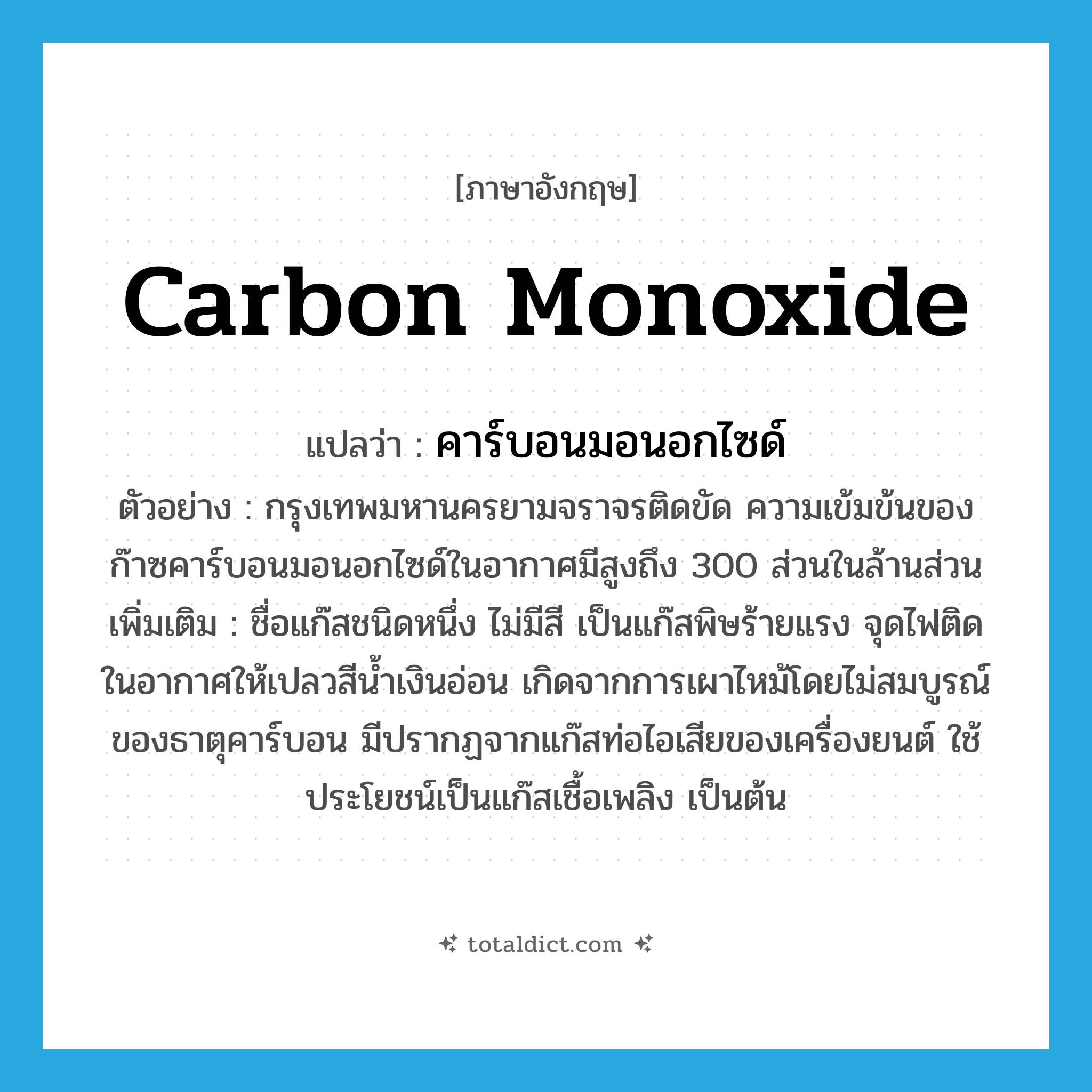 carbon monoxide แปลว่า?, คำศัพท์ภาษาอังกฤษ carbon monoxide แปลว่า คาร์บอนมอนอกไซด์ ประเภท N ตัวอย่าง กรุงเทพมหานครยามจราจรติดขัด ความเข้มข้นของก๊าซคาร์บอนมอนอกไซด์ในอากาศมีสูงถึง 300 ส่วนในล้านส่วน เพิ่มเติม ชื่อแก๊สชนิดหนึ่ง ไม่มีสี เป็นแก๊สพิษร้ายแรง จุดไฟติดในอากาศให้เปลวสีน้ำเงินอ่อน เกิดจากการเผาไหม้โดยไม่สมบูรณ์ของธาตุคาร์บอน มีปรากฏจากแก๊สท่อไอเสียของเครื่องยนต์ ใช้ประโยชน์เป็นแก๊สเชื้อเพลิง เป็นต้น หมวด N