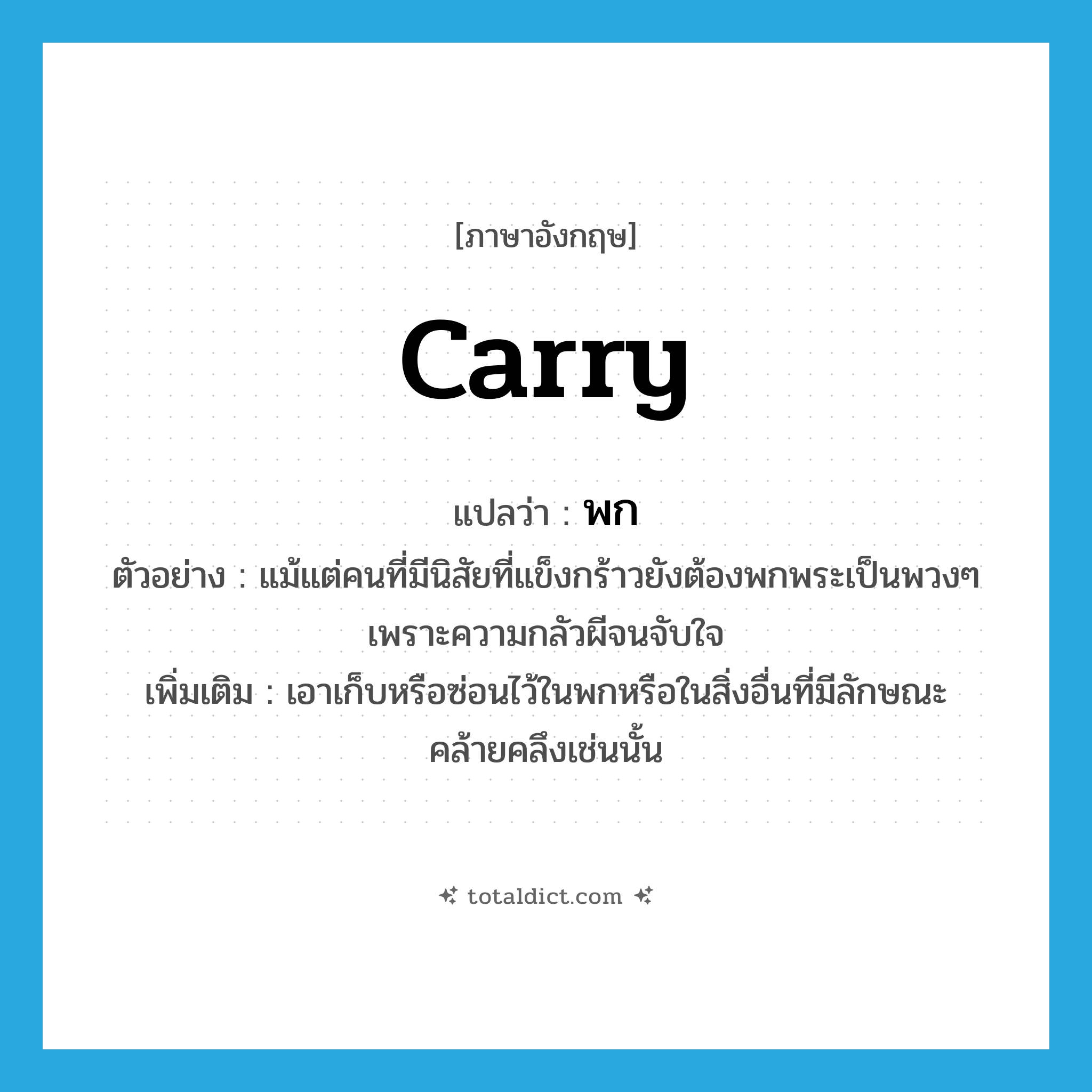 พก ภาษาอังกฤษ?, คำศัพท์ภาษาอังกฤษ พก แปลว่า carry ประเภท V ตัวอย่าง แม้แต่คนที่มีนิสัยที่แข็งกร้าวยังต้องพกพระเป็นพวงๆ เพราะความกลัวผีจนจับใจ เพิ่มเติม เอาเก็บหรือซ่อนไว้ในพกหรือในสิ่งอื่นที่มีลักษณะคล้ายคลึงเช่นนั้น หมวด V