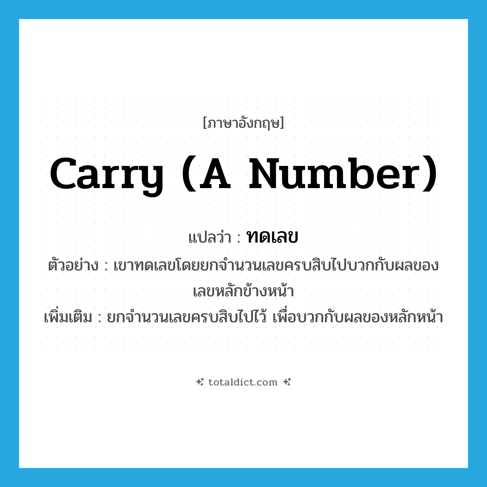 carry (a number) แปลว่า?, คำศัพท์ภาษาอังกฤษ carry (a number) แปลว่า ทดเลข ประเภท V ตัวอย่าง เขาทดเลขโดยยกจำนวนเลขครบสิบไปบวกกับผลของเลขหลักข้างหน้า เพิ่มเติม ยกจำนวนเลขครบสิบไปไว้ เพื่อบวกกับผลของหลักหน้า หมวด V