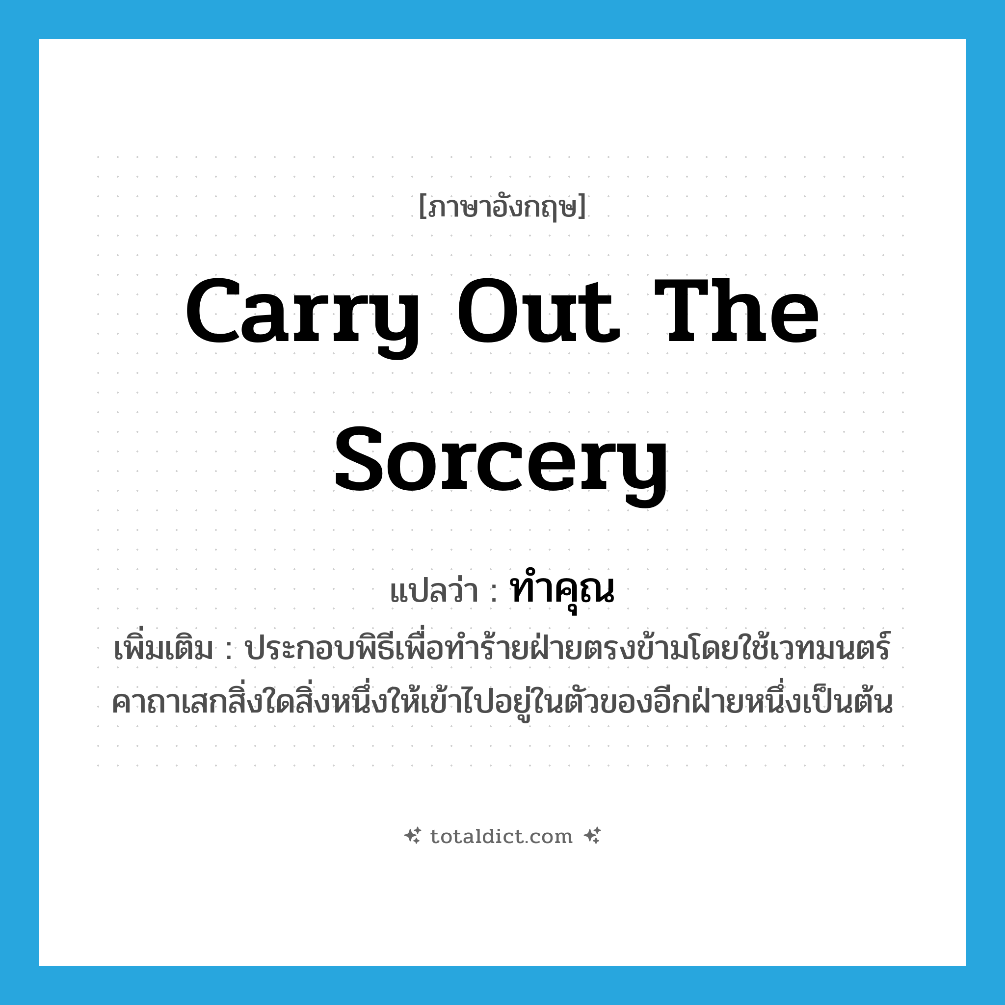 carry out the sorcery แปลว่า?, คำศัพท์ภาษาอังกฤษ carry out the sorcery แปลว่า ทำคุณ ประเภท V เพิ่มเติม ประกอบพิธีเพื่อทำร้ายฝ่ายตรงข้ามโดยใช้เวทมนตร์คาถาเสกสิ่งใดสิ่งหนึ่งให้เข้าไปอยู่ในตัวของอีกฝ่ายหนึ่งเป็นต้น หมวด V