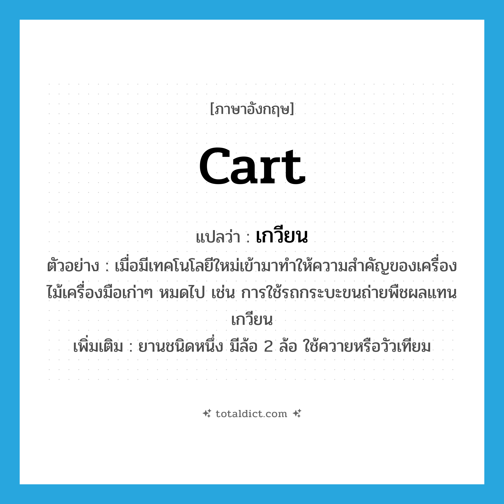 cart แปลว่า?, คำศัพท์ภาษาอังกฤษ cart แปลว่า เกวียน ประเภท N ตัวอย่าง เมื่อมีเทคโนโลยีใหม่เข้ามาทำให้ความสำคัญของเครื่องไม้เครื่องมือเก่าๆ หมดไป เช่น การใช้รถกระบะขนถ่ายพืชผลแทนเกวียน เพิ่มเติม ยานชนิดหนึ่ง มีล้อ 2 ล้อ ใช้ควายหรือวัวเทียม หมวด N