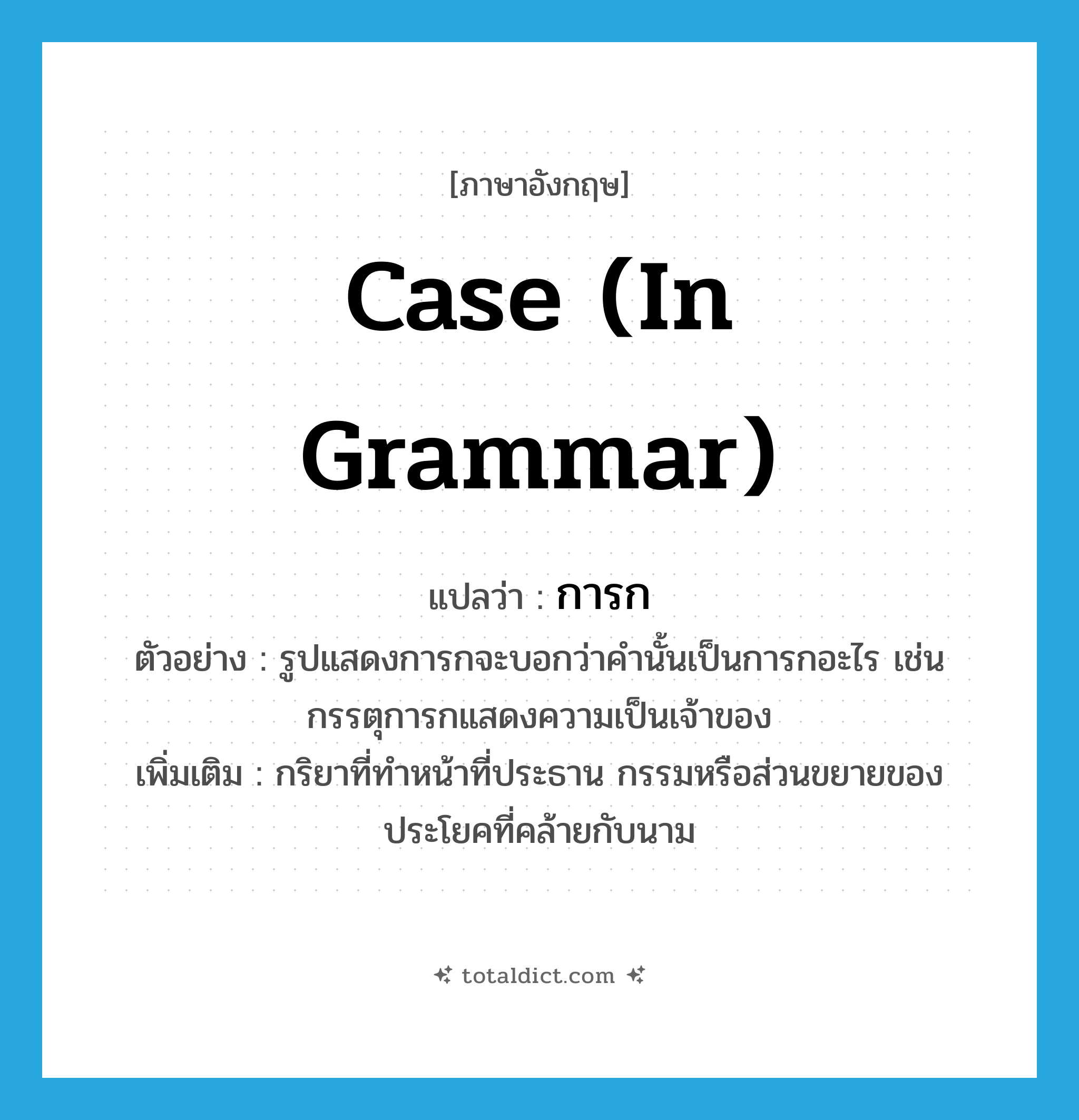 case (in grammar) แปลว่า?, คำศัพท์ภาษาอังกฤษ case (in grammar) แปลว่า การก ประเภท N ตัวอย่าง รูปแสดงการกจะบอกว่าคำนั้นเป็นการกอะไร เช่น กรรตุการกแสดงความเป็นเจ้าของ เพิ่มเติม กริยาที่ทำหน้าที่ประธาน กรรมหรือส่วนขยายของประโยคที่คล้ายกับนาม หมวด N