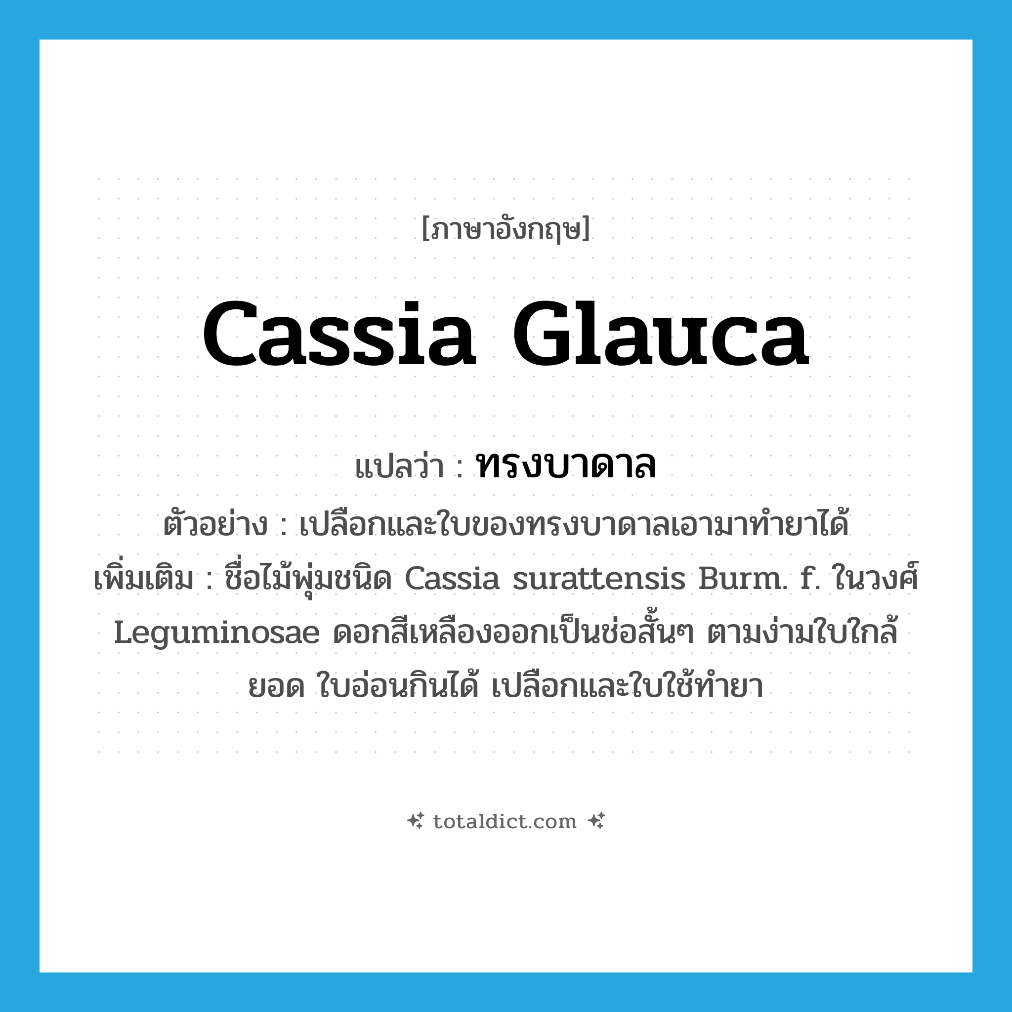 Cassia glauca แปลว่า?, คำศัพท์ภาษาอังกฤษ Cassia glauca แปลว่า ทรงบาดาล ประเภท N ตัวอย่าง เปลือกและใบของทรงบาดาลเอามาทำยาได้ เพิ่มเติม ชื่อไม้พุ่มชนิด Cassia surattensis Burm. f. ในวงศ์ Leguminosae ดอกสีเหลืองออกเป็นช่อสั้นๆ ตามง่ามใบใกล้ยอด ใบอ่อนกินได้ เปลือกและใบใช้ทำยา หมวด N