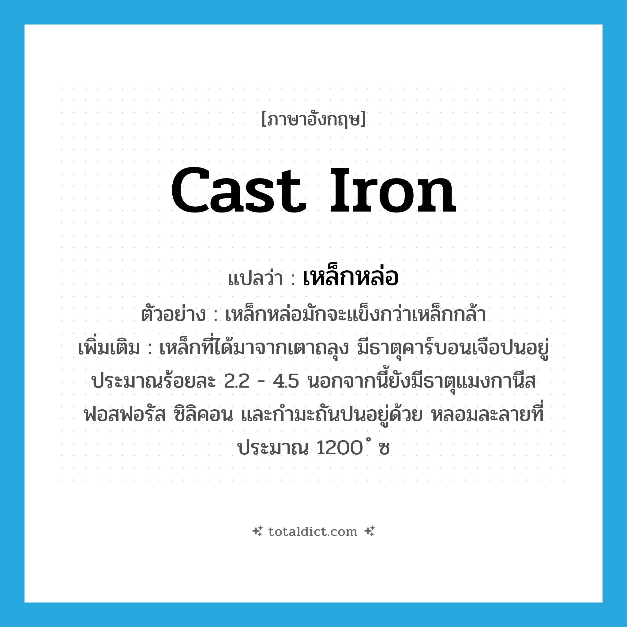 cast iron แปลว่า?, คำศัพท์ภาษาอังกฤษ cast iron แปลว่า เหล็กหล่อ ประเภท N ตัวอย่าง เหล็กหล่อมักจะแข็งกว่าเหล็กกล้า เพิ่มเติม เหล็กที่ได้มาจากเตาถลุง มีธาตุคาร์บอนเจือปนอยู่ประมาณร้อยละ 2.2 - 4.5 นอกจากนี้ยังมีธาตุแมงกานีส ฟอสฟอรัส ซิลิคอน และกำมะถันปนอยู่ด้วย หลอมละลายที่ประมาณ 1200 ํ ซ หมวด N
