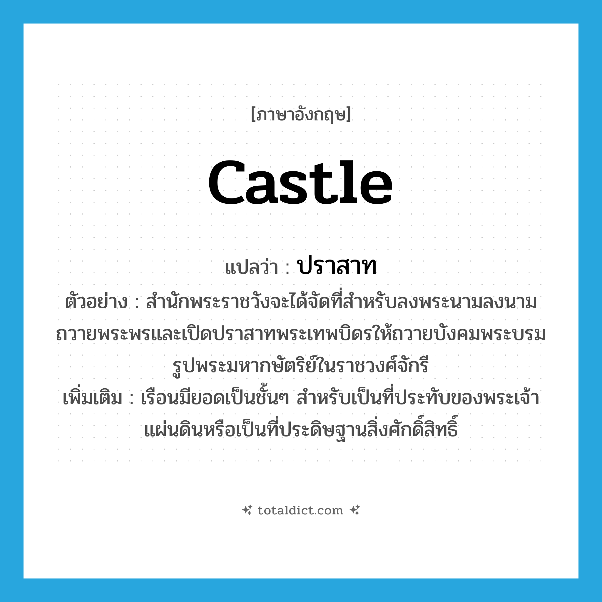 castle แปลว่า?, คำศัพท์ภาษาอังกฤษ castle แปลว่า ปราสาท ประเภท N ตัวอย่าง สำนักพระราชวังจะได้จัดที่สำหรับลงพระนามลงนามถวายพระพรและเปิดปราสาทพระเทพบิดรให้ถวายบังคมพระบรมรูปพระมหากษัตริย์ในราชวงศ์จักรี เพิ่มเติม เรือนมียอดเป็นชั้นๆ สำหรับเป็นที่ประทับของพระเจ้าแผ่นดินหรือเป็นที่ประดิษฐานสิ่งศักดิ์สิทธิ์ หมวด N