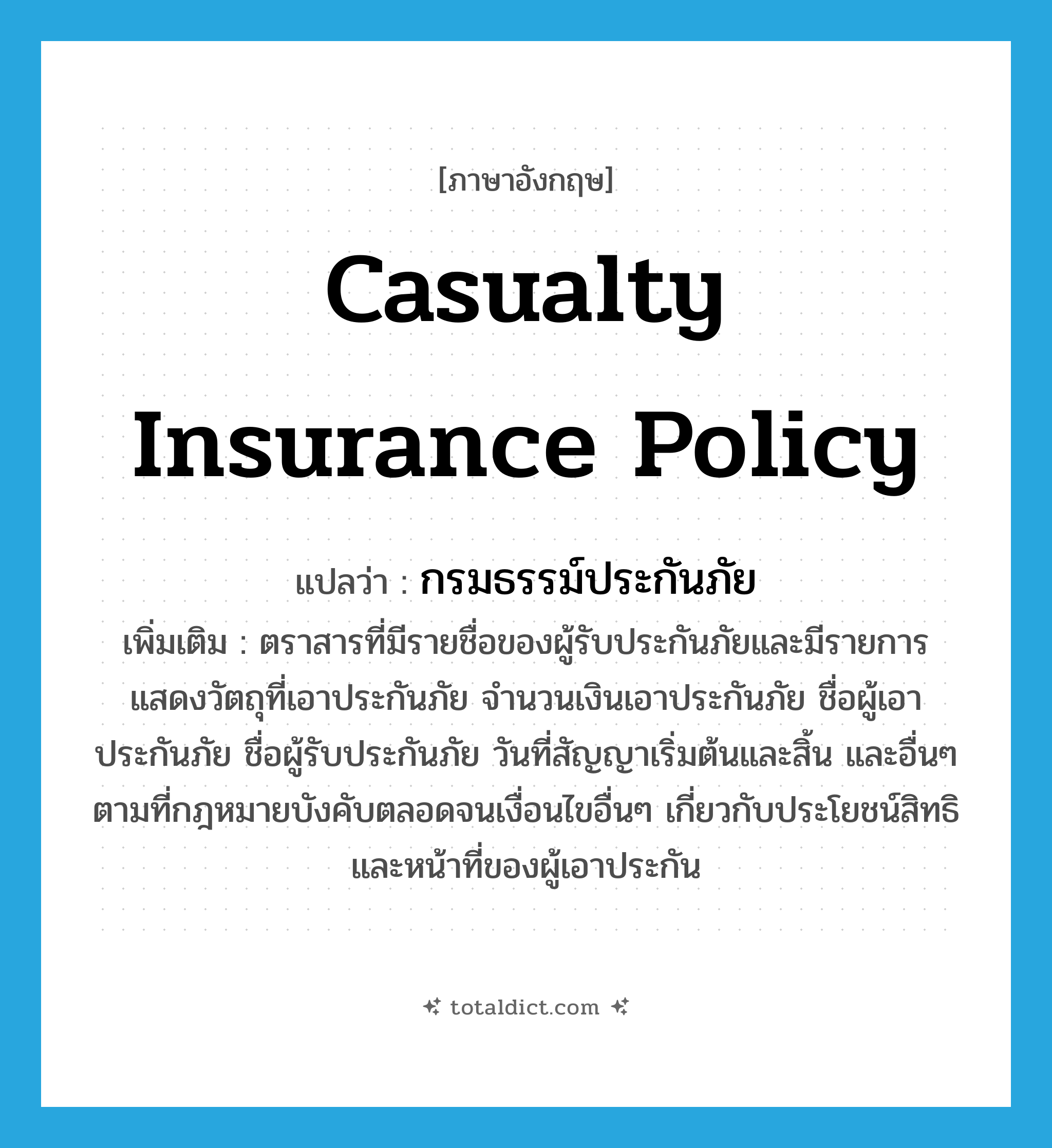 กรมธรรม์ประกันภัย ภาษาอังกฤษ?, คำศัพท์ภาษาอังกฤษ กรมธรรม์ประกันภัย แปลว่า casualty insurance policy ประเภท N เพิ่มเติม ตราสารที่มีรายชื่อของผู้รับประกันภัยและมีรายการแสดงวัตถุที่เอาประกันภัย จำนวนเงินเอาประกันภัย ชื่อผู้เอาประกันภัย ชื่อผู้รับประกันภัย วันที่สัญญาเริ่มต้นและสิ้น และอื่นๆ ตามที่กฎหมายบังคับตลอดจนเงื่อนไขอื่นๆ เกี่ยวกับประโยชน์สิทธิและหน้าที่ของผู้เอาประกัน หมวด N