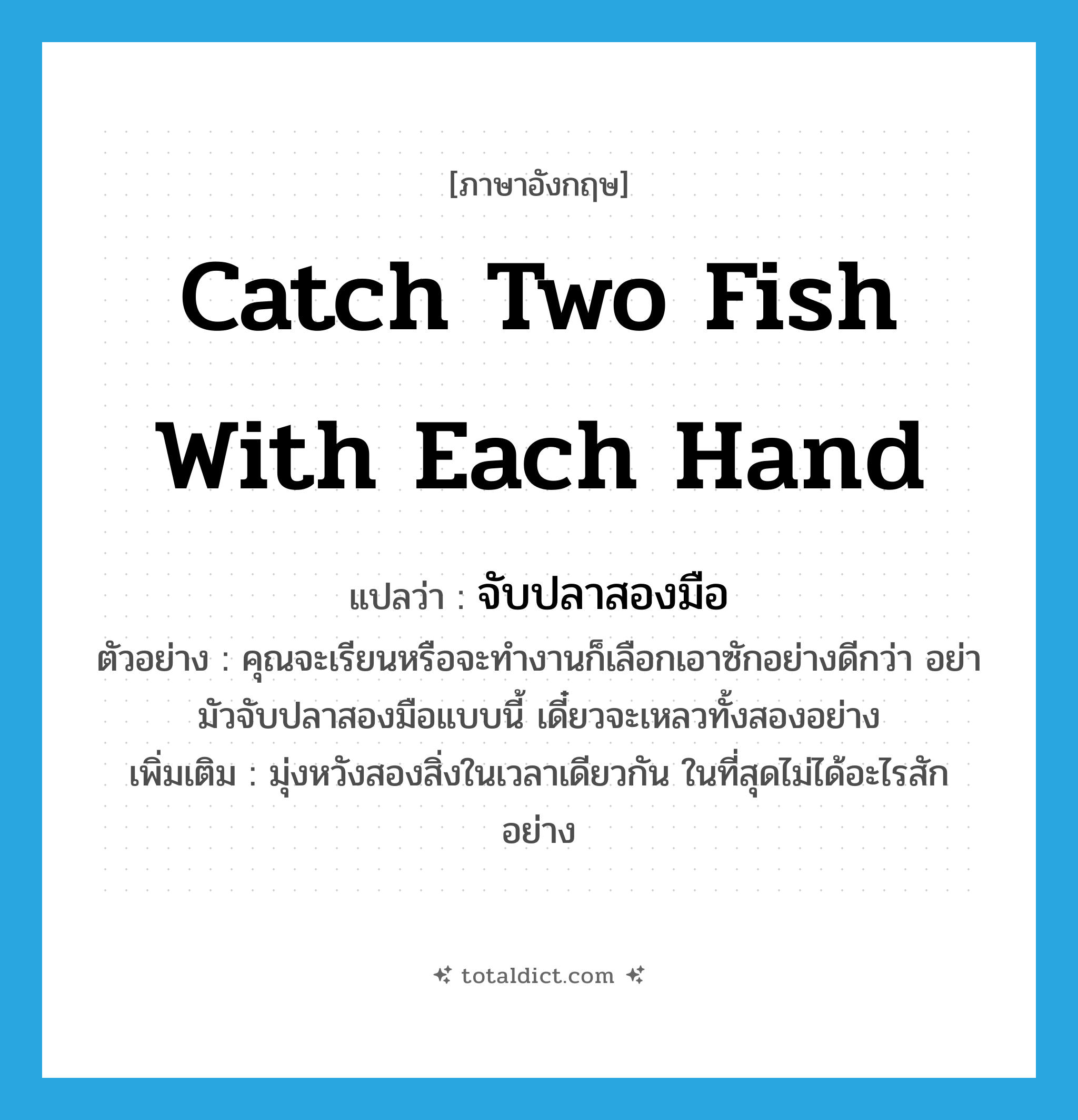 catch two fish with each hand แปลว่า?, คำศัพท์ภาษาอังกฤษ catch two fish with each hand แปลว่า จับปลาสองมือ ประเภท V ตัวอย่าง คุณจะเรียนหรือจะทำงานก็เลือกเอาซักอย่างดีกว่า อย่ามัวจับปลาสองมือแบบนี้ เดี๋ยวจะเหลวทั้งสองอย่าง เพิ่มเติม มุ่งหวังสองสิ่งในเวลาเดียวกัน ในที่สุดไม่ได้อะไรสักอย่าง หมวด V
