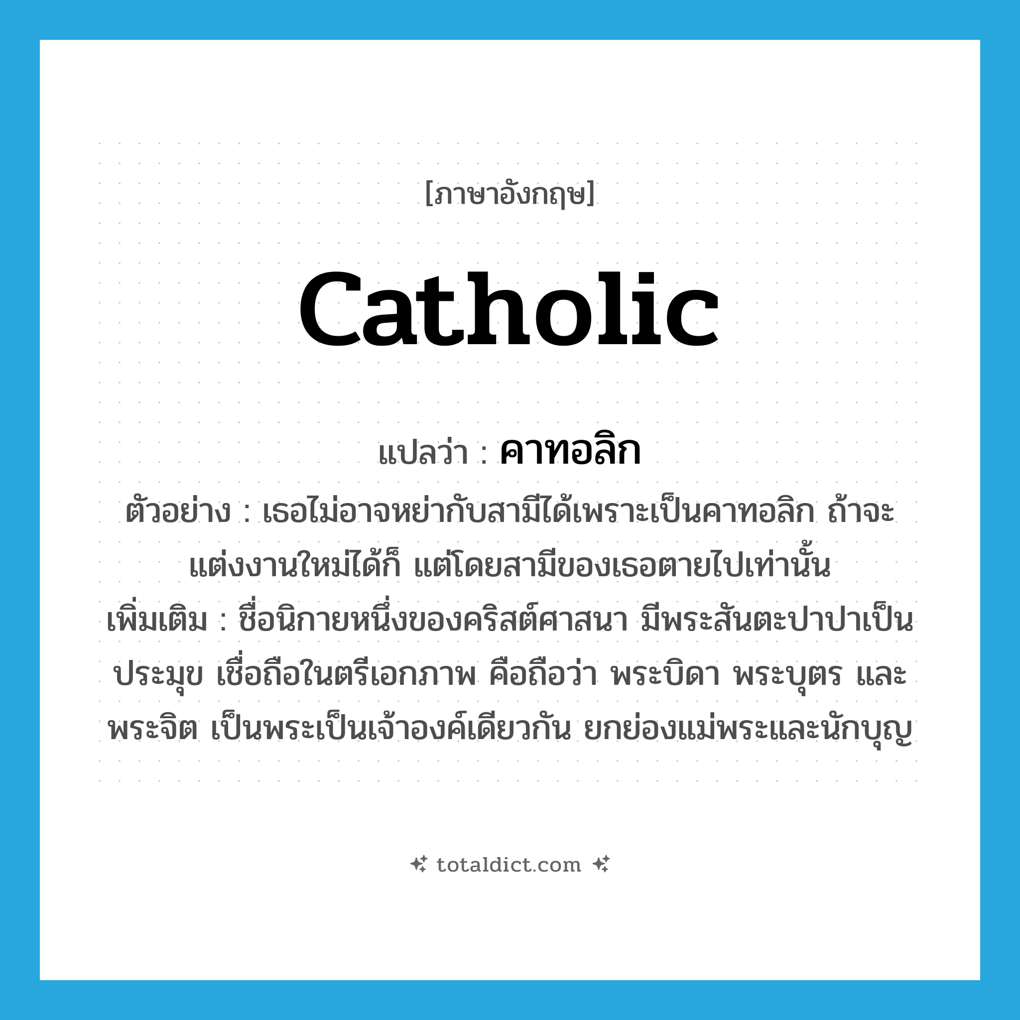 catholic แปลว่า?, คำศัพท์ภาษาอังกฤษ Catholic แปลว่า คาทอลิก ประเภท N ตัวอย่าง เธอไม่อาจหย่ากับสามีได้เพราะเป็นคาทอลิก ถ้าจะแต่งงานใหม่ได้ก็ แต่โดยสามีของเธอตายไปเท่านั้น เพิ่มเติม ชื่อนิกายหนึ่งของคริสต์ศาสนา มีพระสันตะปาปาเป็นประมุข เชื่อถือในตรีเอกภาพ คือถือว่า พระบิดา พระบุตร และพระจิต เป็นพระเป็นเจ้าองค์เดียวกัน ยกย่องแม่พระและนักบุญ หมวด N