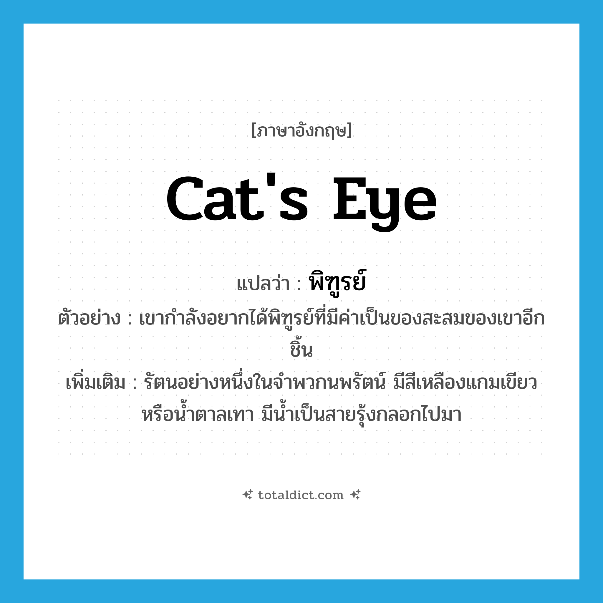 cat&#39;s eye แปลว่า?, คำศัพท์ภาษาอังกฤษ cat&#39;s eye แปลว่า พิฑูรย์ ประเภท N ตัวอย่าง เขากำลังอยากได้พิฑูรย์ที่มีค่าเป็นของสะสมของเขาอีกชิ้น เพิ่มเติม รัตนอย่างหนึ่งในจำพวกนพรัตน์ มีสีเหลืองแกมเขียวหรือน้ำตาลเทา มีน้ำเป็นสายรุ้งกลอกไปมา หมวด N