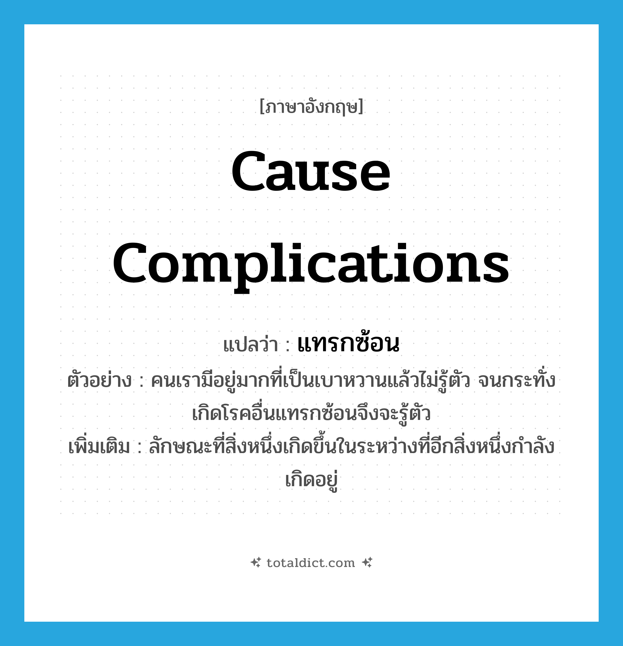cause complications แปลว่า?, คำศัพท์ภาษาอังกฤษ cause complications แปลว่า แทรกซ้อน ประเภท V ตัวอย่าง คนเรามีอยู่มากที่เป็นเบาหวานแล้วไม่รู้ตัว จนกระทั่งเกิดโรคอื่นแทรกซ้อนจึงจะรู้ตัว เพิ่มเติม ลักษณะที่สิ่งหนึ่งเกิดขึ้นในระหว่างที่อีกสิ่งหนึ่งกำลังเกิดอยู่ หมวด V