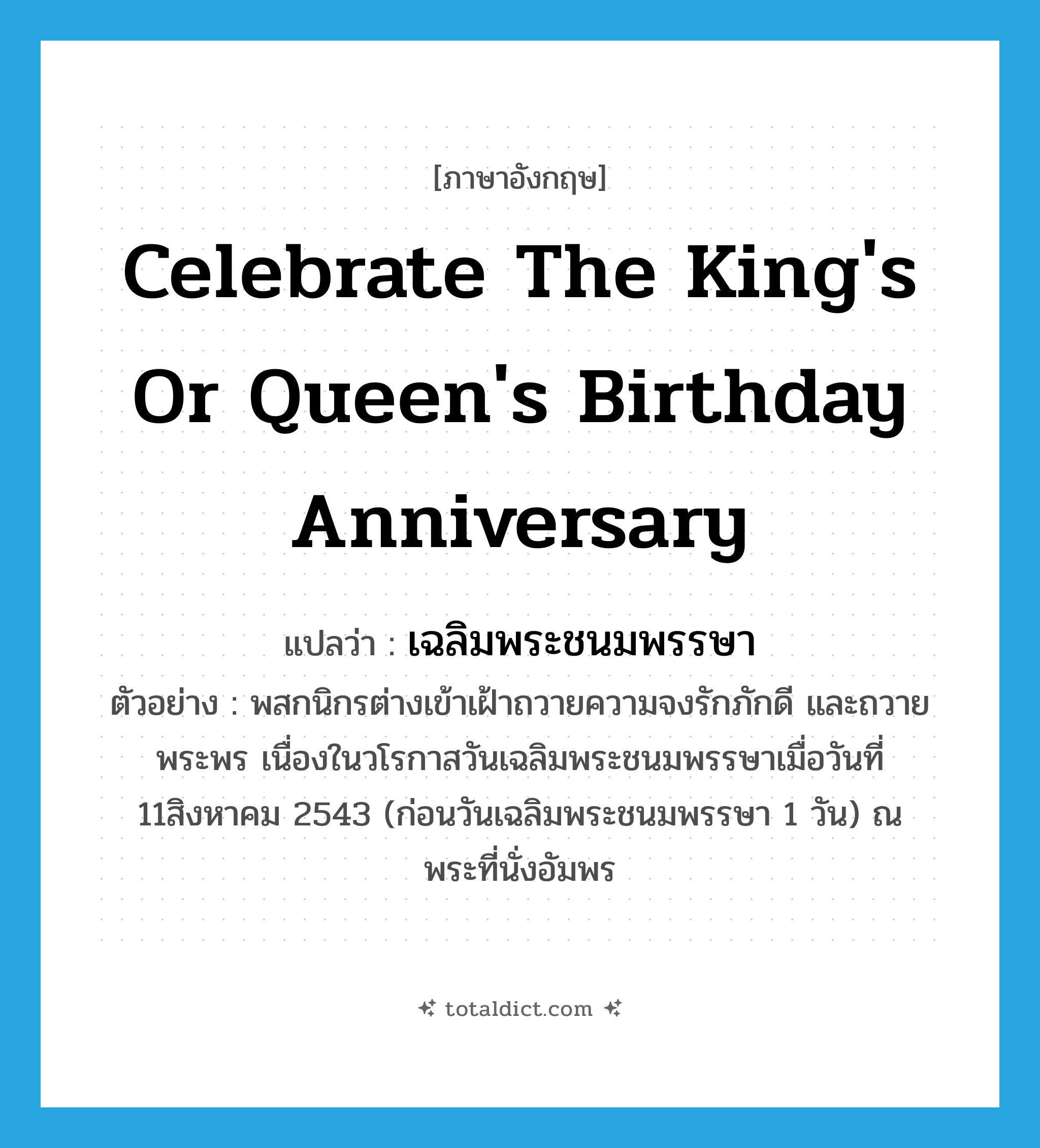 celebrate the king&#39;s or queen&#39;s birthday anniversary แปลว่า?, คำศัพท์ภาษาอังกฤษ celebrate the king&#39;s or queen&#39;s birthday anniversary แปลว่า เฉลิมพระชนมพรรษา ประเภท V ตัวอย่าง พสกนิกรต่างเข้าเฝ้าถวายความจงรักภักดี และถวายพระพร เนื่องในวโรกาสวันเฉลิมพระชนมพรรษาเมื่อวันที่ 11สิงหาคม 2543 (ก่อนวันเฉลิมพระชนมพรรษา 1 วัน) ณ พระที่นั่งอัมพร หมวด V