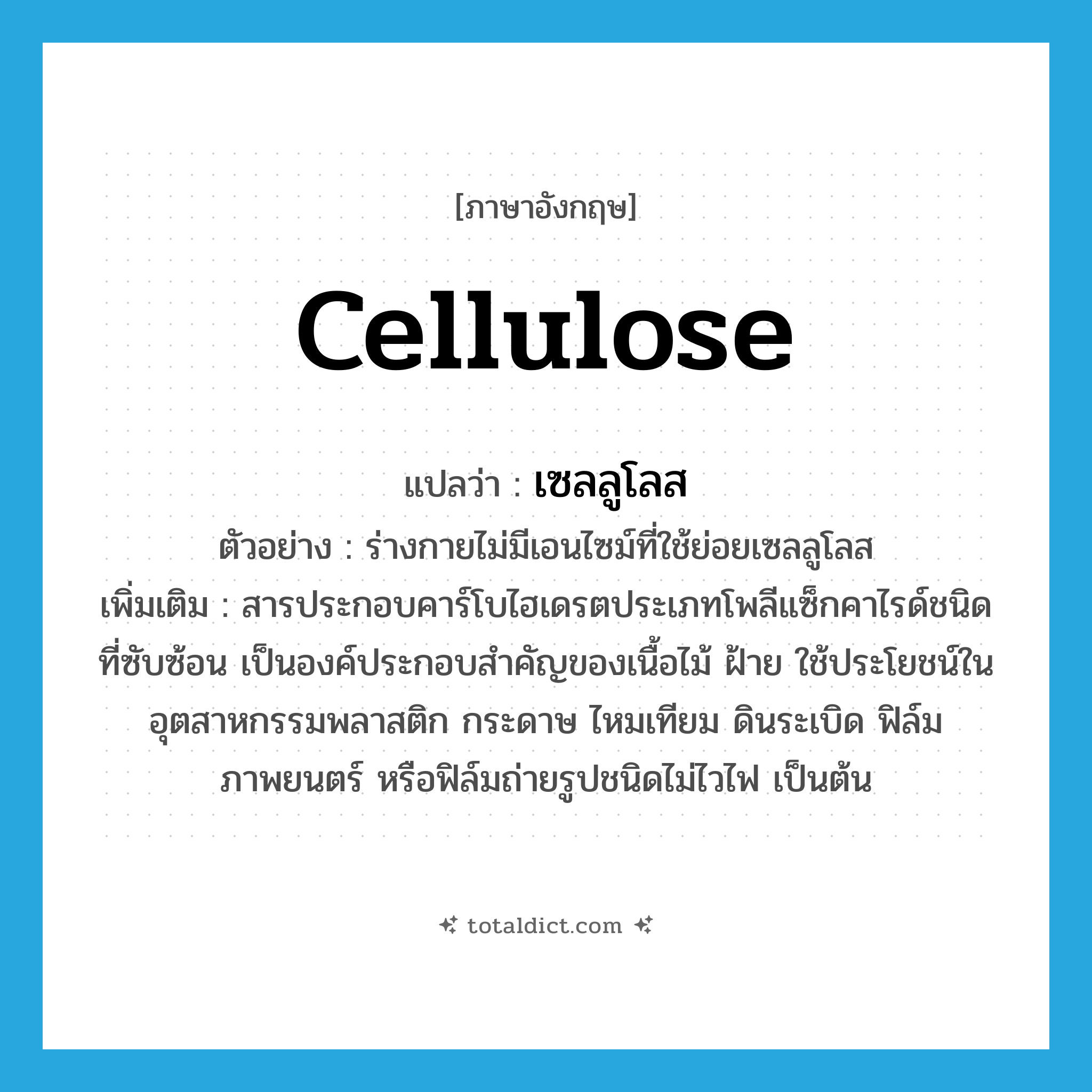 cellulose แปลว่า?, คำศัพท์ภาษาอังกฤษ cellulose แปลว่า เซลลูโลส ประเภท N ตัวอย่าง ร่างกายไม่มีเอนไซม์ที่ใช้ย่อยเซลลูโลส เพิ่มเติม สารประกอบคาร์โบไฮเดรตประเภทโพลีแซ็กคาไรด์ชนิดที่ซับซ้อน เป็นองค์ประกอบสำคัญของเนื้อไม้ ฝ้าย ใช้ประโยชน์ในอุตสาหกรรมพลาสติก กระดาษ ไหมเทียม ดินระเบิด ฟิล์มภาพยนตร์ หรือฟิล์มถ่ายรูปชนิดไม่ไวไฟ เป็นต้น หมวด N