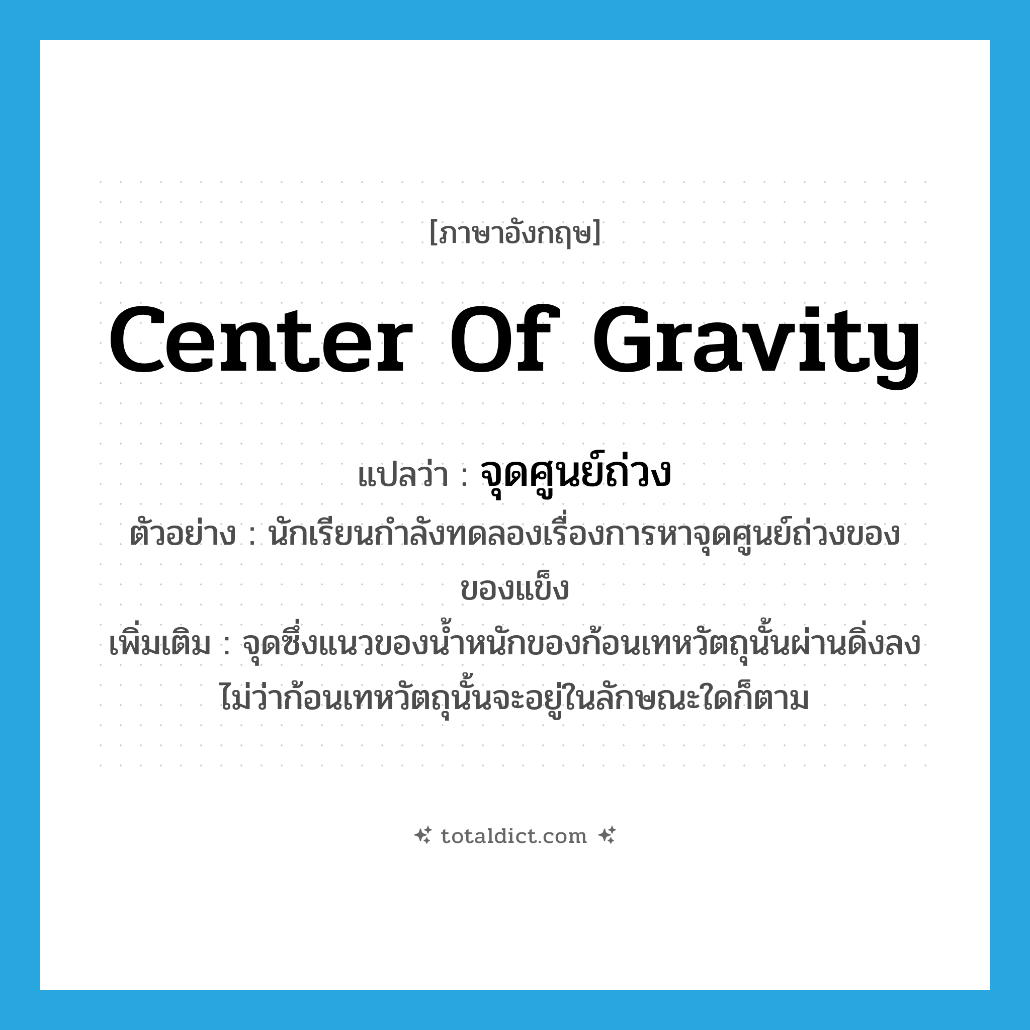 center of gravity แปลว่า?, คำศัพท์ภาษาอังกฤษ center of gravity แปลว่า จุดศูนย์ถ่วง ประเภท N ตัวอย่าง นักเรียนกำลังทดลองเรื่องการหาจุดศูนย์ถ่วงของของแข็ง เพิ่มเติม จุดซึ่งแนวของน้ำหนักของก้อนเทหวัตถุนั้นผ่านดิ่งลง ไม่ว่าก้อนเทหวัตถุนั้นจะอยู่ในลักษณะใดก็ตาม หมวด N