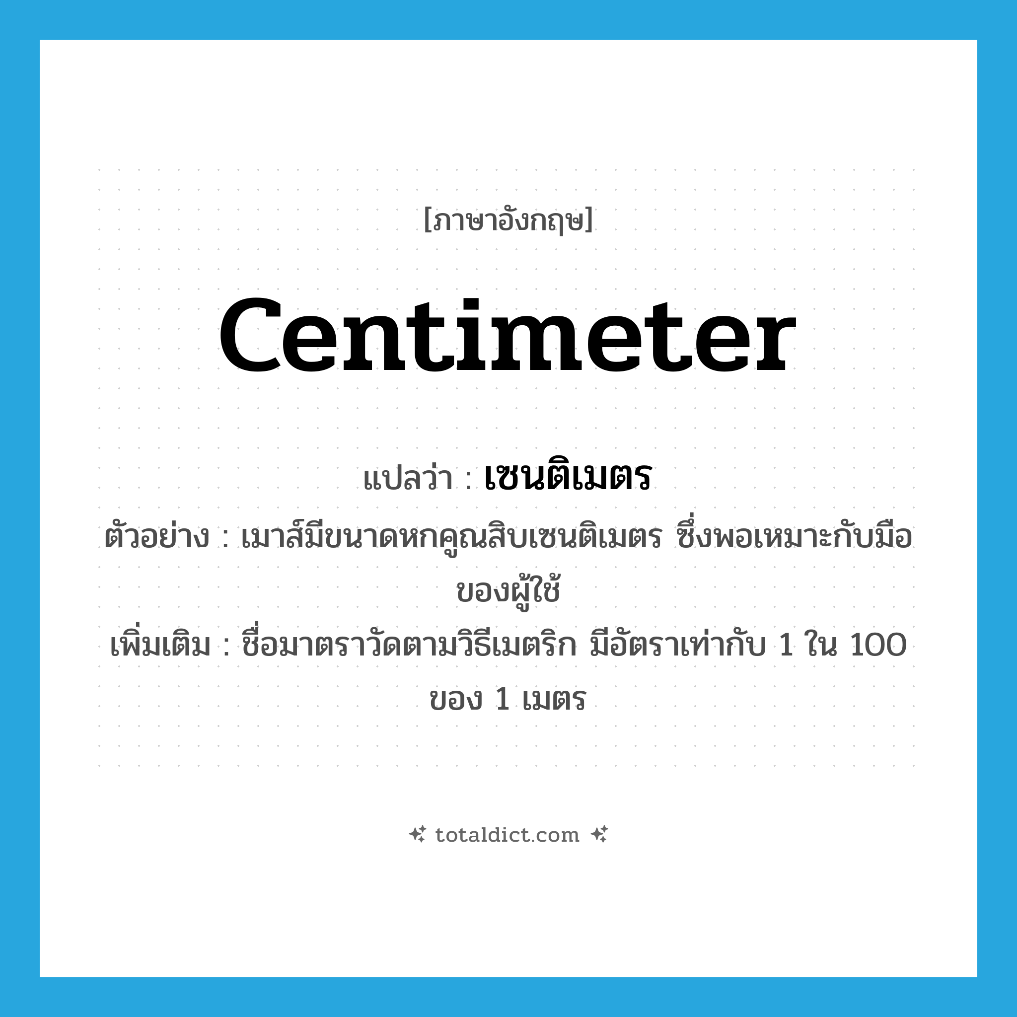 centimeter แปลว่า?, คำศัพท์ภาษาอังกฤษ centimeter แปลว่า เซนติเมตร ประเภท CLAS ตัวอย่าง เมาส์มีขนาดหกคูณสิบเซนติเมตร ซึ่งพอเหมาะกับมือของผู้ใช้ เพิ่มเติม ชื่อมาตราวัดตามวิธีเมตริก มีอัตราเท่ากับ 1 ใน 100 ของ 1 เมตร หมวด CLAS
