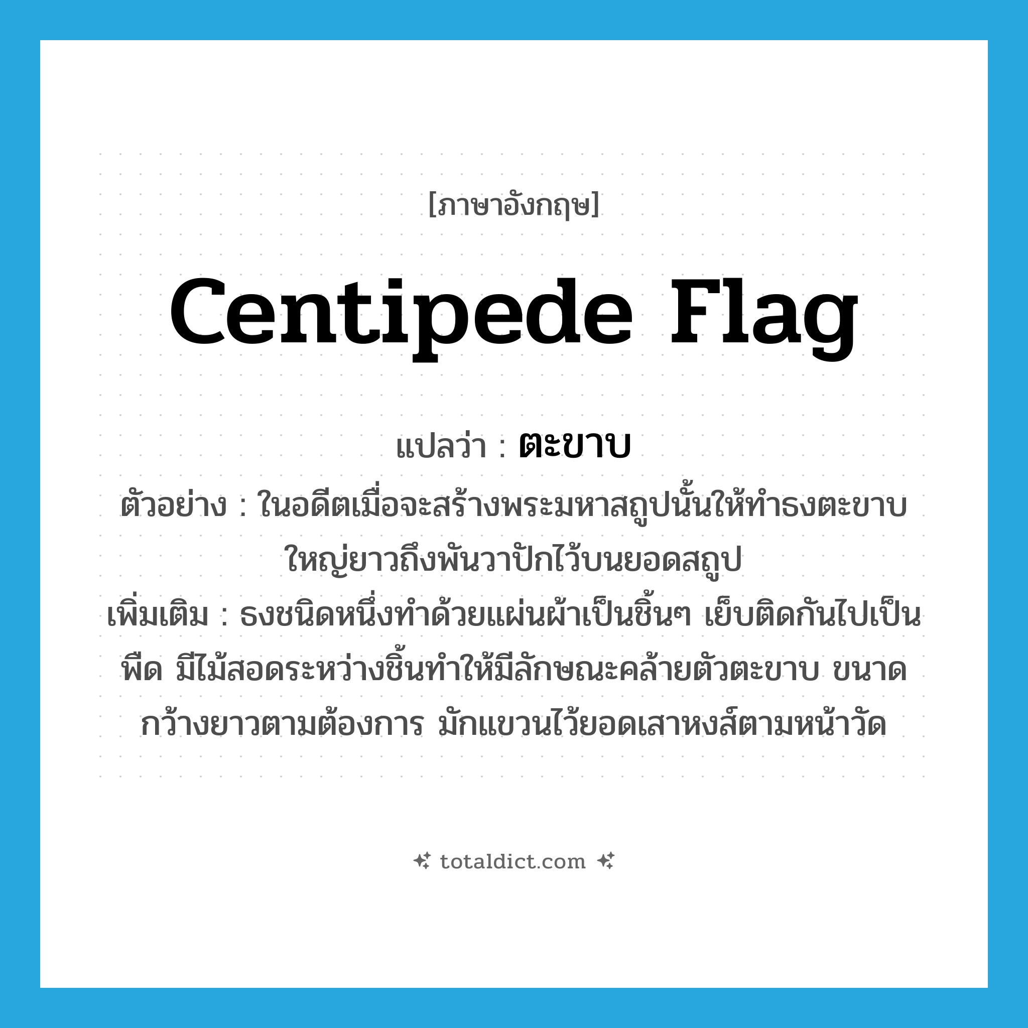 centipede flag แปลว่า?, คำศัพท์ภาษาอังกฤษ centipede flag แปลว่า ตะขาบ ประเภท N ตัวอย่าง ในอดีตเมื่อจะสร้างพระมหาสถูปนั้นให้ทำธงตะขาบใหญ่ยาวถึงพันวาปักไว้บนยอดสถูป เพิ่มเติม ธงชนิดหนึ่งทำด้วยแผ่นผ้าเป็นชิ้นๆ เย็บติดกันไปเป็นพืด มีไม้สอดระหว่างชิ้นทำให้มีลักษณะคล้ายตัวตะขาบ ขนาดกว้างยาวตามต้องการ มักแขวนไว้ยอดเสาหงส์ตามหน้าวัด หมวด N