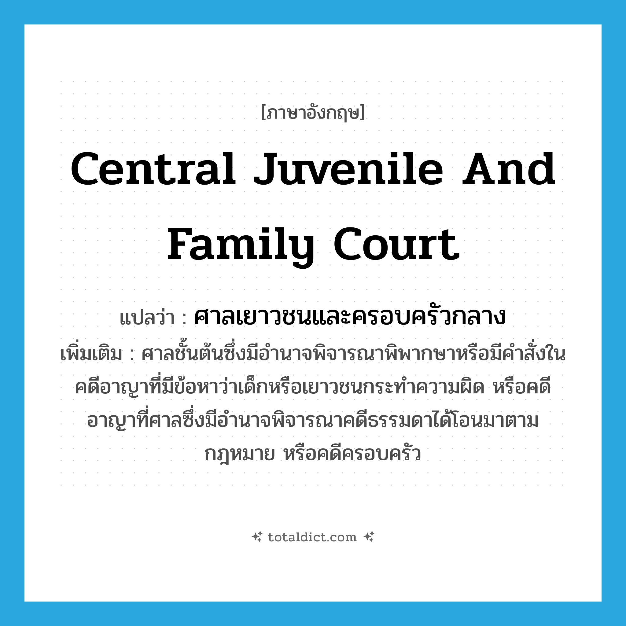 Central Juvenile and Family Court แปลว่า?, คำศัพท์ภาษาอังกฤษ Central Juvenile and Family Court แปลว่า ศาลเยาวชนและครอบครัวกลาง ประเภท N เพิ่มเติม ศาลชั้นต้นซึ่งมีอำนาจพิจารณาพิพากษาหรือมีคำสั่งในคดีอาญาที่มีข้อหาว่าเด็กหรือเยาวชนกระทำความผิด หรือคดีอาญาที่ศาลซึ่งมีอำนาจพิจารณาคดีธรรมดาได้โอนมาตามกฎหมาย หรือคดีครอบครัว หมวด N
