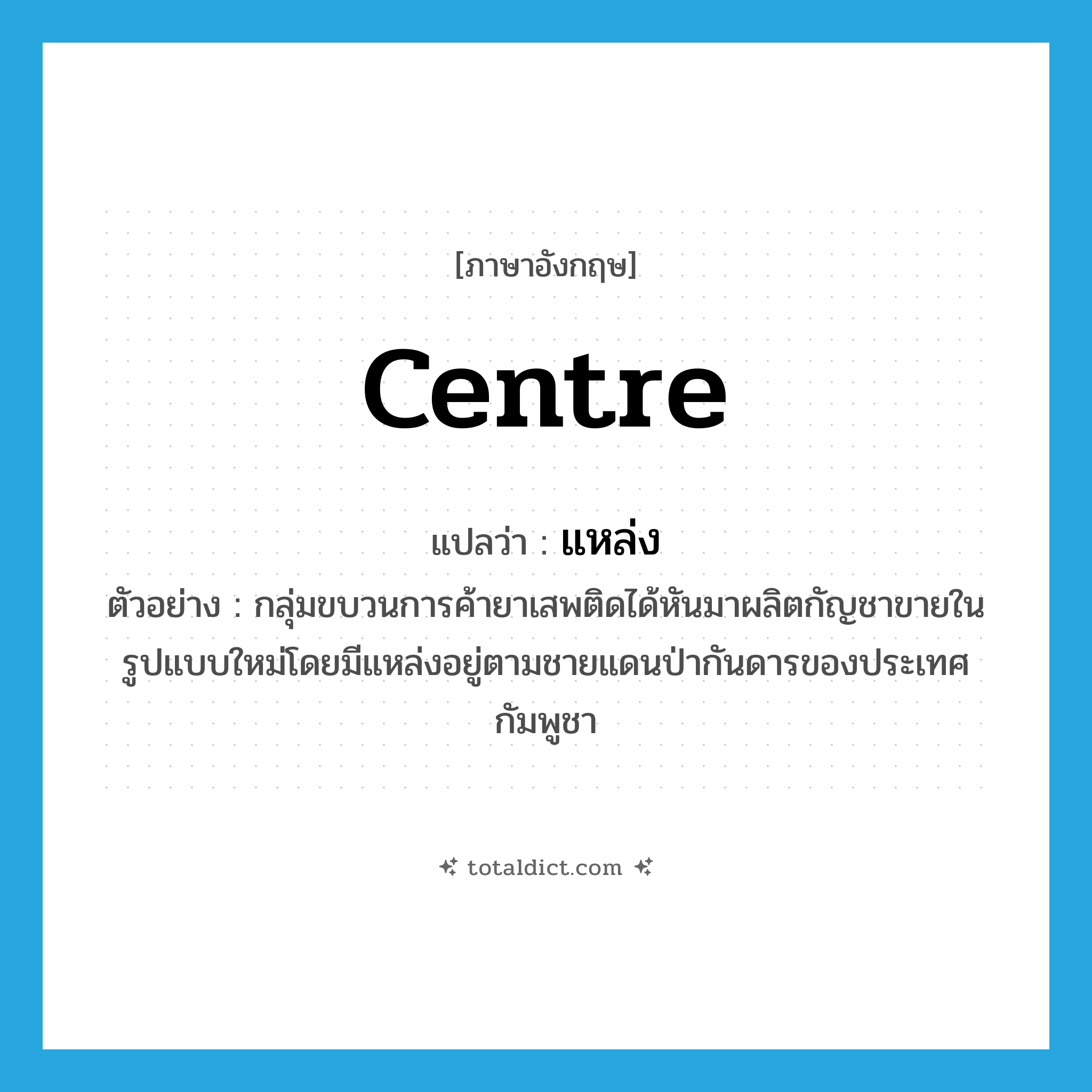 centre แปลว่า?, คำศัพท์ภาษาอังกฤษ centre แปลว่า แหล่ง ประเภท N ตัวอย่าง กลุ่มขบวนการค้ายาเสพติดได้หันมาผลิตกัญชาขายในรูปแบบใหม่โดยมีแหล่งอยู่ตามชายแดนป่ากันดารของประเทศกัมพูชา หมวด N